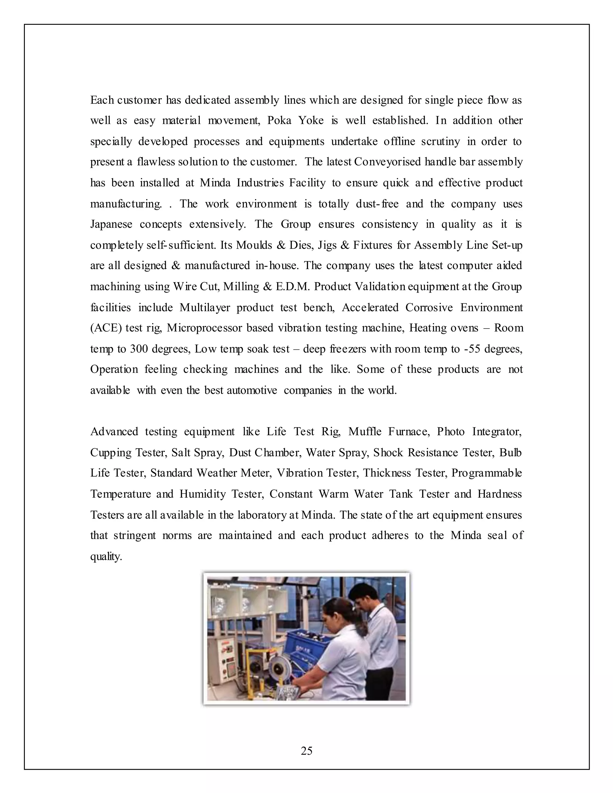 25
Each customer has dedicated assembly lines which are designed for single piece flow as
well as easy material movement, Poka Yoke is well established. In addition other
specially developed processes and equipments undertake offline scrutiny in order to
present a flawless solution to the customer. The latest Conveyorised handle bar assembly
has been installed at Minda Industries Facility to ensure quick and effective product
manufacturing. . The work environment is totally dust-free and the company uses
Japanese concepts extensively. The Group ensures consistency in quality as it is
completely self-sufficient. Its Moulds & Dies, Jigs & Fixtures for Assembly Line Set-up
are all designed & manufactured in-house. The company uses the latest computer aided
machining using Wire Cut, Milling & E.D.M. Product Validation equipment at the Group
facilities include Multilayer product test bench, Accelerated Corrosive Environment
(ACE) test rig, Microprocessor based vibration testing machine, Heating ovens – Room
temp to 300 degrees, Low temp soak test – deep freezers with room temp to -55 degrees,
Operation feeling checking machines and the like. Some of these products are not
available with even the best automotive companies in the world.
Advanced testing equipment like Life Test Rig, Muffle Furnace, Photo Integrator,
Cupping Tester, Salt Spray, Dust Chamber, Water Spray, Shock Resistance Tester, Bulb
Life Tester, Standard Weather Meter, Vibration Tester, Thickness Tester, Programmable
Temperature and Humidity Tester, Constant Warm Water Tank Tester and Hardness
Testers are all available in the laboratory at Minda. The state of the art equipment ensures
that stringent norms are maintained and each product adheres to the Minda seal of
quality.
 