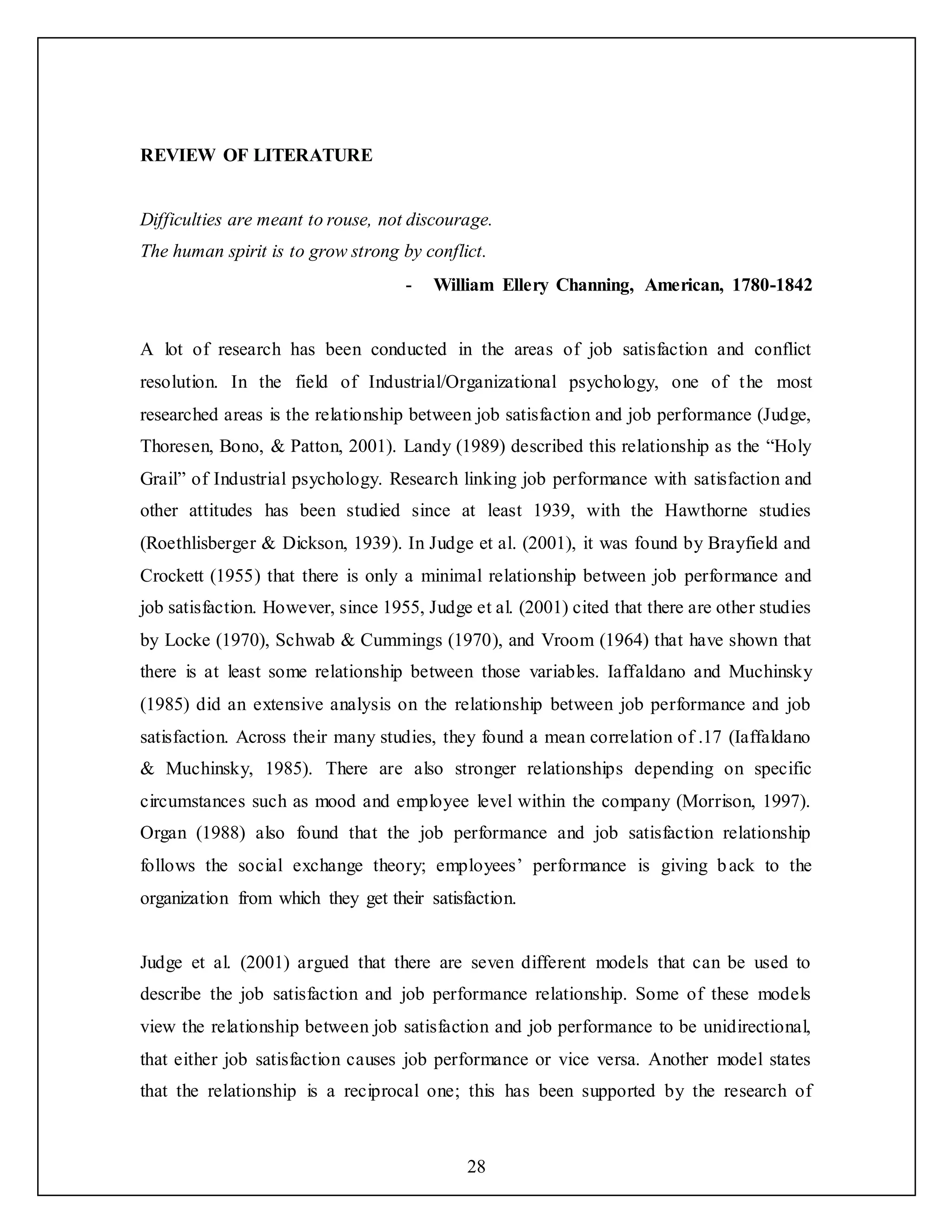 28
REVIEW OF LITERATURE
Difficulties are meant to rouse, not discourage.
The human spirit is to grow strong by conflict.
- William Ellery Channing, American, 1780-1842
A lot of research has been conducted in the areas of job satisfaction and conflict
resolution. In the field of Industrial/Organizational psychology, one of the most
researched areas is the relationship between job satisfaction and job performance (Judge,
Thoresen, Bono, & Patton, 2001). Landy (1989) described this relationship as the “Holy
Grail” of Industrial psychology. Research linking job performance with satisfaction and
other attitudes has been studied since at least 1939, with the Hawthorne studies
(Roethlisberger & Dickson, 1939). In Judge et al. (2001), it was found by Brayfield and
Crockett (1955) that there is only a minimal relationship between job performance and
job satisfaction. However, since 1955, Judge et al. (2001) cited that there are other studies
by Locke (1970), Schwab & Cummings (1970), and Vroom (1964) that have shown that
there is at least some relationship between those variables. Iaffaldano and Muchinsky
(1985) did an extensive analysis on the relationship between job performance and job
satisfaction. Across their many studies, they found a mean correlation of .17 (Iaffaldano
& Muchinsky, 1985). There are also stronger relationships depending on specific
circumstances such as mood and employee level within the company (Morrison, 1997).
Organ (1988) also found that the job performance and job satisfaction relationship
follows the social exchange theory; employees’ performance is giving back to the
organization from which they get their satisfaction.
Judge et al. (2001) argued that there are seven different models that can be used to
describe the job satisfaction and job performance relationship. Some of these models
view the relationship between job satisfaction and job performance to be unidirectional,
that either job satisfaction causes job performance or vice versa. Another model states
that the relationship is a reciprocal one; this has been supported by the research of
 