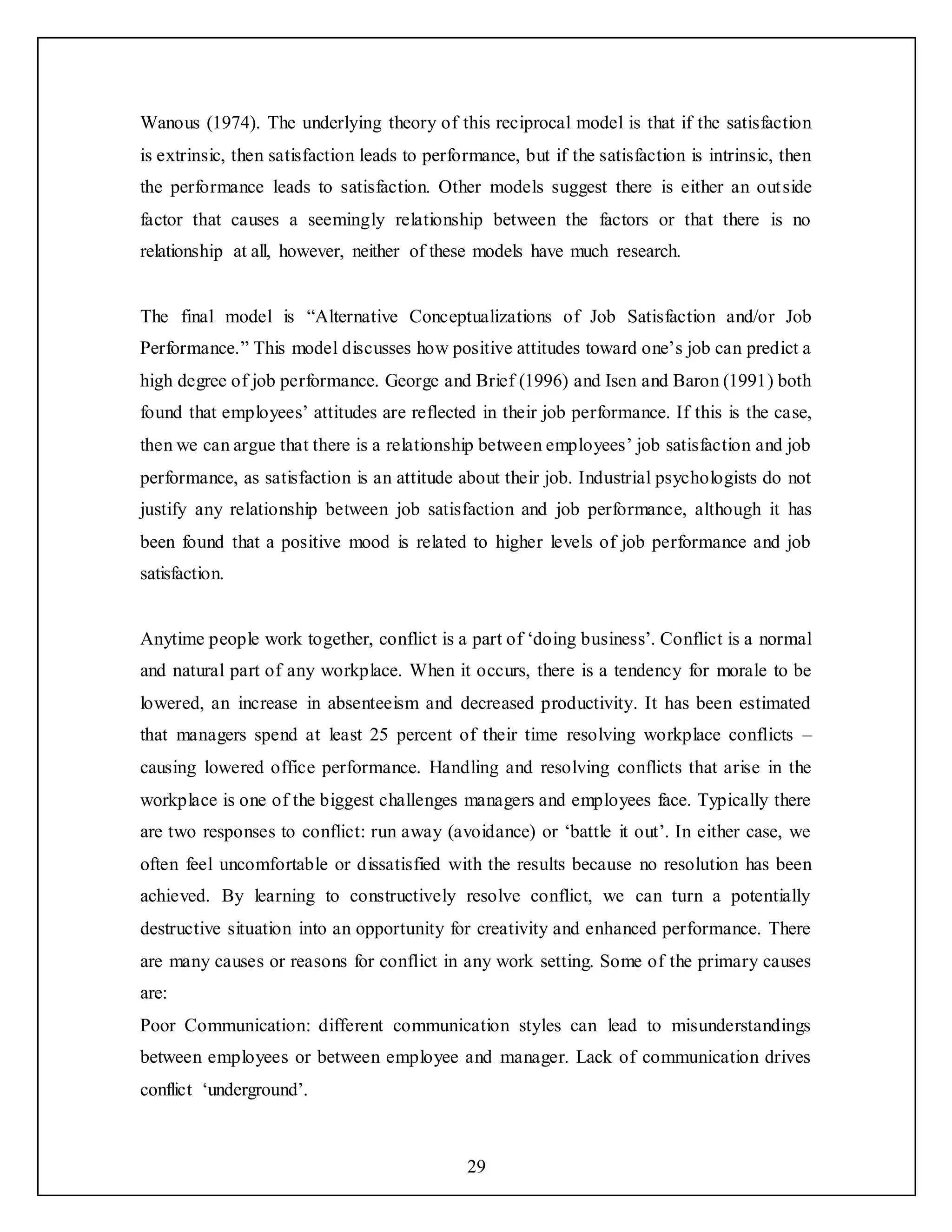 29
Wanous (1974). The underlying theory of this reciprocal model is that if the satisfaction
is extrinsic, then satisfaction leads to performance, but if the satisfaction is intrinsic, then
the performance leads to satisfaction. Other models suggest there is either an outside
factor that causes a seemingly relationship between the factors or that there is no
relationship at all, however, neither of these models have much research.
The final model is “Alternative Conceptualizations of Job Satisfaction and/or Job
Performance.” This model discusses how positive attitudes toward one’s job can predict a
high degree of job performance. George and Brief (1996) and Isen and Baron (1991) both
found that employees’ attitudes are reflected in their job performance. If this is the case,
then we can argue that there is a relationship between employees’ job satisfaction and job
performance, as satisfaction is an attitude about their job. Industrial psychologists do not
justify any relationship between job satisfaction and job performance, although it has
been found that a positive mood is related to higher levels of job performance and job
satisfaction.
Anytime people work together, conflict is a part of ‘doing business’. Conflict is a normal
and natural part of any workplace. When it occurs, there is a tendency for morale to be
lowered, an increase in absenteeism and decreased productivity. It has been estimated
that managers spend at least 25 percent of their time resolving workplace conflicts –
causing lowered office performance. Handling and resolving conflicts that arise in the
workplace is one of the biggest challenges managers and employees face. Typically there
are two responses to conflict: run away (avoidance) or ‘battle it out’. In either case, we
often feel uncomfortable or dissatisfied with the results because no resolution has been
achieved. By learning to constructively resolve conflict, we can turn a potentially
destructive situation into an opportunity for creativity and enhanced performance. There
are many causes or reasons for conflict in any work setting. Some of the primary causes
are:
Poor Communication: different communication styles can lead to misunderstandings
between employees or between employee and manager. Lack of communication drives
conflict ‘underground’.
 