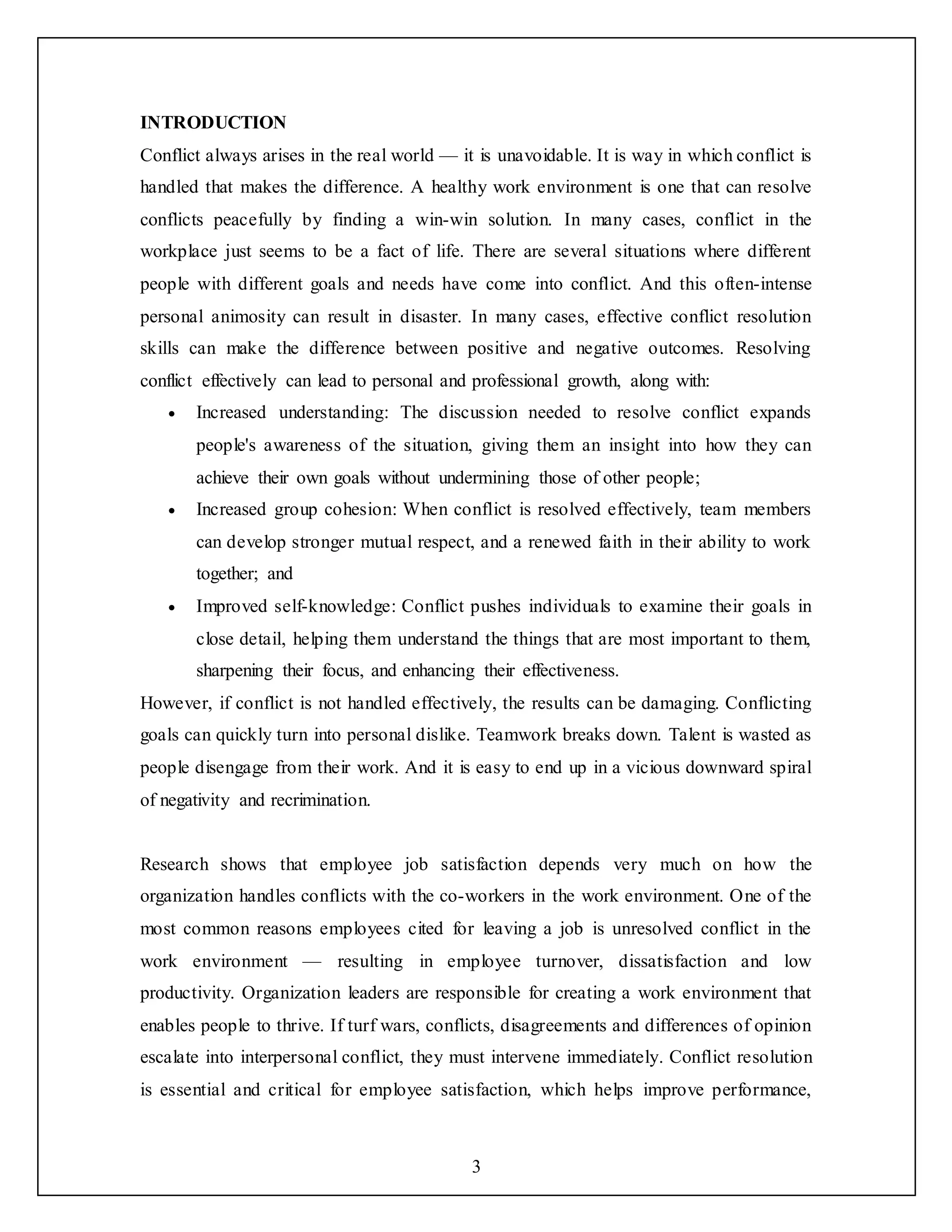 3
INTRODUCTION
Conflict always arises in the real world — it is unavoidable. It is way in which conflict is
handled that makes the difference. A healthy work environment is one that can resolve
conflicts peacefully by finding a win-win solution. In many cases, conflict in the
workplace just seems to be a fact of life. There are several situations where different
people with different goals and needs have come into conflict. And this often-intense
personal animosity can result in disaster. In many cases, effective conflict resolution
skills can make the difference between positive and negative outcomes. Resolving
conflict effectively can lead to personal and professional growth, along with:
 Increased understanding: The discussion needed to resolve conflict expands
people's awareness of the situation, giving them an insight into how they can
achieve their own goals without undermining those of other people;
 Increased group cohesion: When conflict is resolved effectively, team members
can develop stronger mutual respect, and a renewed faith in their ability to work
together; and
 Improved self-knowledge: Conflict pushes individuals to examine their goals in
close detail, helping them understand the things that are most important to them,
sharpening their focus, and enhancing their effectiveness.
However, if conflict is not handled effectively, the results can be damaging. Conflicting
goals can quickly turn into personal dislike. Teamwork breaks down. Talent is wasted as
people disengage from their work. And it is easy to end up in a vicious downward spiral
of negativity and recrimination.
Research shows that employee job satisfaction depends very much on how the
organization handles conflicts with the co-workers in the work environment. One of the
most common reasons employees cited for leaving a job is unresolved conflict in the
work environment — resulting in employee turnover, dissatisfaction and low
productivity. Organization leaders are responsible for creating a work environment that
enables people to thrive. If turf wars, conflicts, disagreements and differences of opinion
escalate into interpersonal conflict, they must intervene immediately. Conflict resolution
is essential and critical for employee satisfaction, which helps improve performance,
 