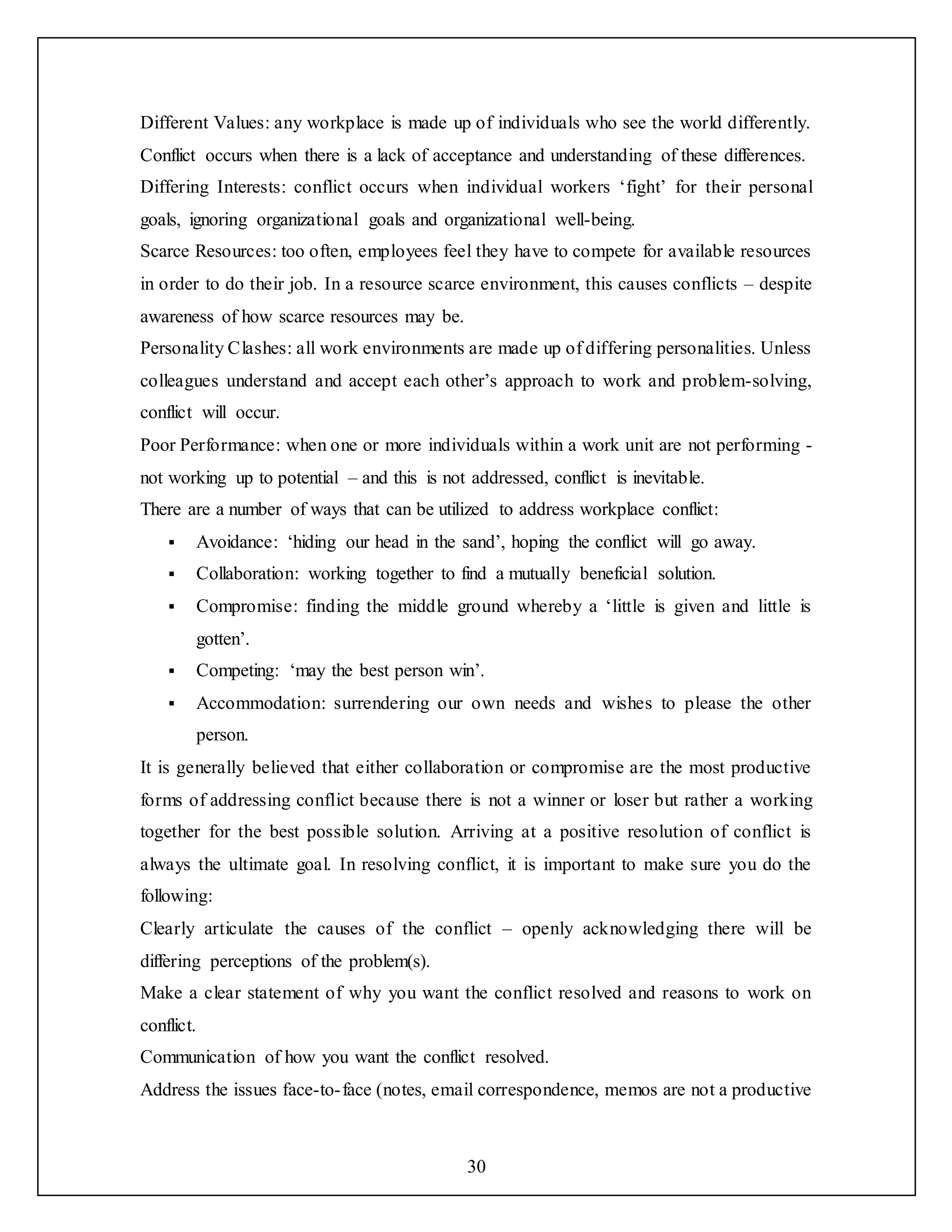 30
Different Values: any workplace is made up of individuals who see the world differently.
Conflict occurs when there is a lack of acceptance and understanding of these differences.
Differing Interests: conflict occurs when individual workers ‘fight’ for their personal
goals, ignoring organizational goals and organizational well-being.
Scarce Resources: too often, employees feel they have to compete for available resources
in order to do their job. In a resource scarce environment, this causes conflicts – despite
awareness of how scarce resources may be.
Personality Clashes: all work environments are made up of differing personalities. Unless
colleagues understand and accept each other’s approach to work and problem-solving,
conflict will occur.
Poor Performance: when one or more individuals within a work unit are not performing -
not working up to potential – and this is not addressed, conflict is inevitable.
There are a number of ways that can be utilized to address workplace conflict:
 Avoidance: ‘hiding our head in the sand’, hoping the conflict will go away.
 Collaboration: working together to find a mutually beneficial solution.
 Compromise: finding the middle ground whereby a ‘little is given and little is
gotten’.
 Competing: ‘may the best person win’.
 Accommodation: surrendering our own needs and wishes to please the other
person.
It is generally believed that either collaboration or compromise are the most productive
forms of addressing conflict because there is not a winner or loser but rather a working
together for the best possible solution. Arriving at a positive resolution of conflict is
always the ultimate goal. In resolving conflict, it is important to make sure you do the
following:
Clearly articulate the causes of the conflict – openly acknowledging there will be
differing perceptions of the problem(s).
Make a clear statement of why you want the conflict resolved and reasons to work on
conflict.
Communication of how you want the conflict resolved.
Address the issues face-to-face (notes, email correspondence, memos are not a productive
 