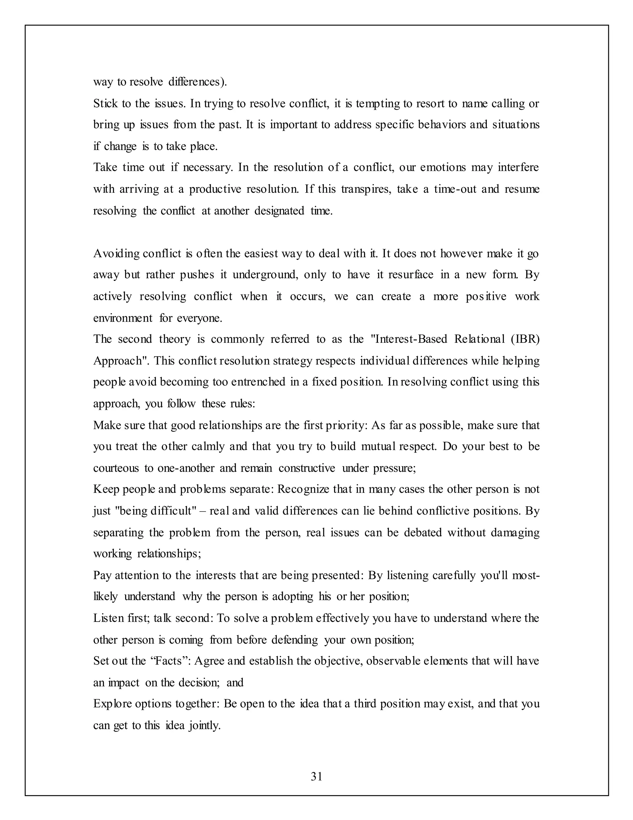 31
way to resolve differences).
Stick to the issues. In trying to resolve conflict, it is tempting to resort to name calling or
bring up issues from the past. It is important to address specific behaviors and situations
if change is to take place.
Take time out if necessary. In the resolution of a conflict, our emotions may interfere
with arriving at a productive resolution. If this transpires, take a time-out and resume
resolving the conflict at another designated time.
Avoiding conflict is often the easiest way to deal with it. It does not however make it go
away but rather pushes it underground, only to have it resurface in a new form. By
actively resolving conflict when it occurs, we can create a more positive work
environment for everyone.
The second theory is commonly referred to as the "Interest-Based Relational (IBR)
Approach". This conflict resolution strategy respects individual differences while helping
people avoid becoming too entrenched in a fixed position. In resolving conflict using this
approach, you follow these rules:
Make sure that good relationships are the first priority: As far as possible, make sure that
you treat the other calmly and that you try to build mutual respect. Do your best to be
courteous to one-another and remain constructive under pressure;
Keep people and problems separate: Recognize that in many cases the other person is not
just "being difficult" – real and valid differences can lie behind conflictive positions. By
separating the problem from the person, real issues can be debated without damaging
working relationships;
Pay attention to the interests that are being presented: By listening carefully you'll most-
likely understand why the person is adopting his or her position;
Listen first; talk second: To solve a problem effectively you have to understand where the
other person is coming from before defending your own position;
Set out the “Facts”: Agree and establish the objective, observable elements that will have
an impact on the decision; and
Explore options together: Be open to the idea that a third position may exist, and that you
can get to this idea jointly.
 