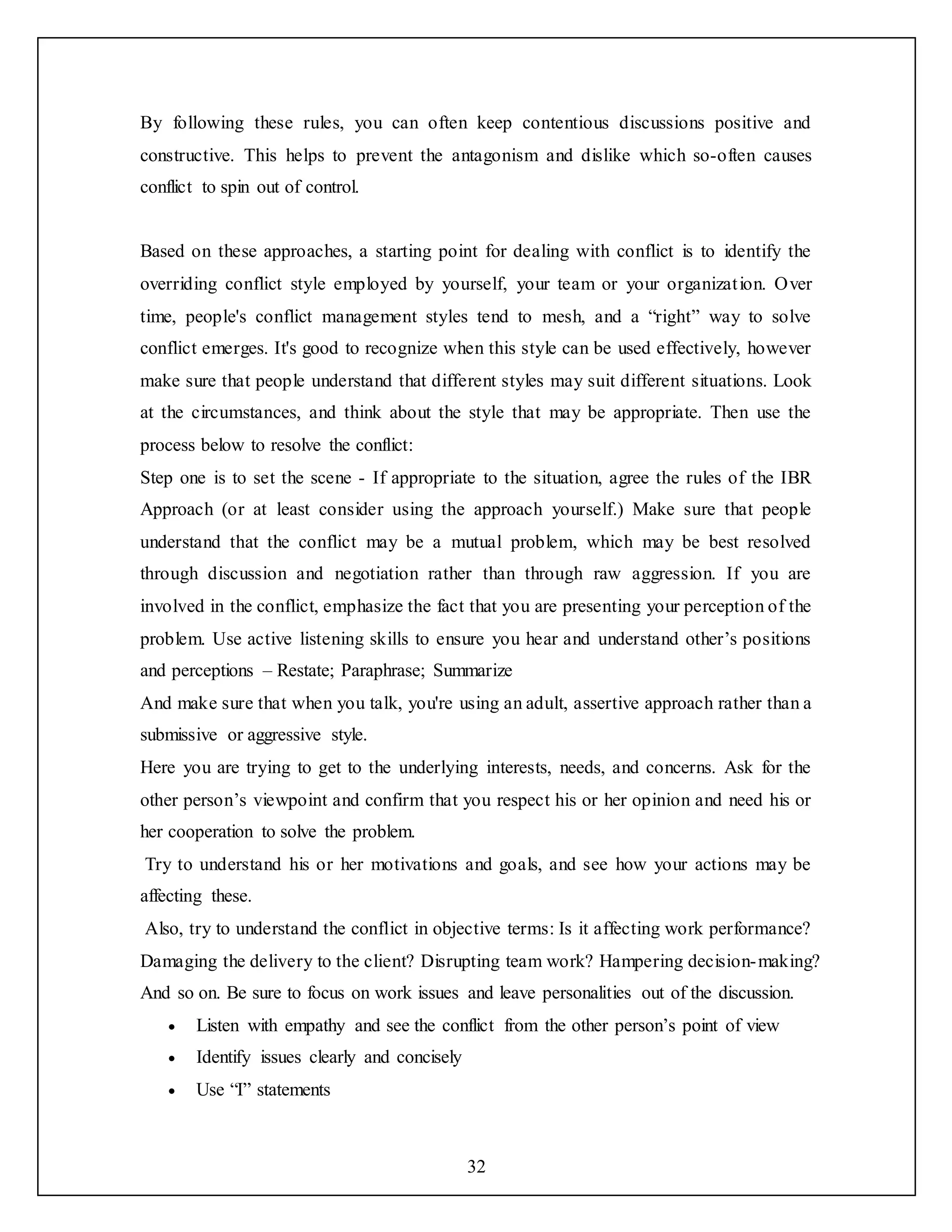 32
By following these rules, you can often keep contentious discussions positive and
constructive. This helps to prevent the antagonism and dislike which so-often causes
conflict to spin out of control.
Based on these approaches, a starting point for dealing with conflict is to identify the
overriding conflict style employed by yourself, your team or your organization. Over
time, people's conflict management styles tend to mesh, and a “right” way to solve
conflict emerges. It's good to recognize when this style can be used effectively, however
make sure that people understand that different styles may suit different situations. Look
at the circumstances, and think about the style that may be appropriate. Then use the
process below to resolve the conflict:
Step one is to set the scene - If appropriate to the situation, agree the rules of the IBR
Approach (or at least consider using the approach yourself.) Make sure that people
understand that the conflict may be a mutual problem, which may be best resolved
through discussion and negotiation rather than through raw aggression. If you are
involved in the conflict, emphasize the fact that you are presenting your perception of the
problem. Use active listening skills to ensure you hear and understand other’s positions
and perceptions – Restate; Paraphrase; Summarize
And make sure that when you talk, you're using an adult, assertive approach rather than a
submissive or aggressive style.
Here you are trying to get to the underlying interests, needs, and concerns. Ask for the
other person’s viewpoint and confirm that you respect his or her opinion and need his or
her cooperation to solve the problem.
Try to understand his or her motivations and goals, and see how your actions may be
affecting these.
Also, try to understand the conflict in objective terms: Is it affecting work performance?
Damaging the delivery to the client? Disrupting team work? Hampering decision-making?
And so on. Be sure to focus on work issues and leave personalities out of the discussion.
 Listen with empathy and see the conflict from the other person’s point of view
 Identify issues clearly and concisely
 Use “I” statements
 