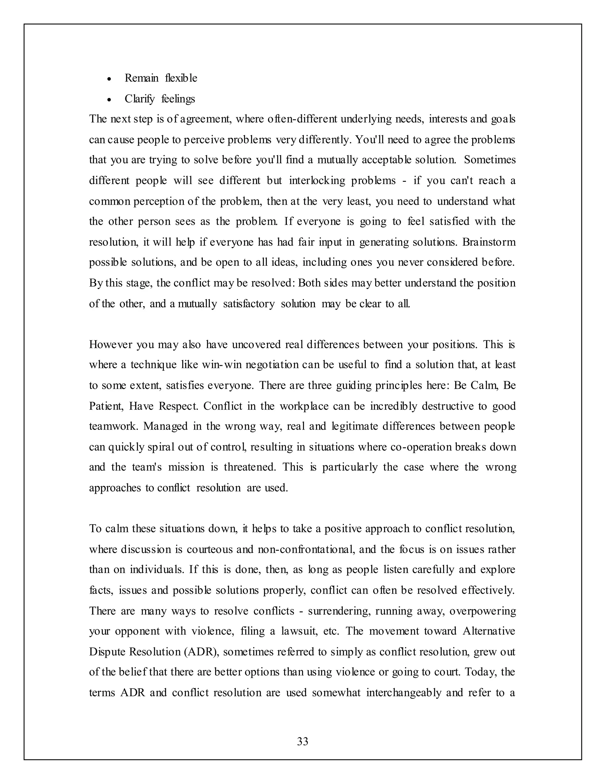 33
 Remain flexible
 Clarify feelings
The next step is of agreement, where often-different underlying needs, interests and goals
can cause people to perceive problems very differently. You'll need to agree the problems
that you are trying to solve before you'll find a mutually acceptable solution. Sometimes
different people will see different but interlocking problems - if you can't reach a
common perception of the problem, then at the very least, you need to understand what
the other person sees as the problem. If everyone is going to feel satisfied with the
resolution, it will help if everyone has had fair input in generating solutions. Brainstorm
possible solutions, and be open to all ideas, including ones you never considered before.
By this stage, the conflict may be resolved: Both sides may better understand the position
of the other, and a mutually satisfactory solution may be clear to all.
However you may also have uncovered real differences between your positions. This is
where a technique like win-win negotiation can be useful to find a solution that, at least
to some extent, satisfies everyone. There are three guiding principles here: Be Calm, Be
Patient, Have Respect. Conflict in the workplace can be incredibly destructive to good
teamwork. Managed in the wrong way, real and legitimate differences between people
can quickly spiral out of control, resulting in situations where co-operation breaks down
and the team's mission is threatened. This is particularly the case where the wrong
approaches to conflict resolution are used.
To calm these situations down, it helps to take a positive approach to conflict resolution,
where discussion is courteous and non-confrontational, and the focus is on issues rather
than on individuals. If this is done, then, as long as people listen carefully and explore
facts, issues and possible solutions properly, conflict can often be resolved effectively.
There are many ways to resolve conflicts - surrendering, running away, overpowering
your opponent with violence, filing a lawsuit, etc. The movement toward Alternative
Dispute Resolution (ADR), sometimes referred to simply as conflict resolution, grew out
of the belief that there are better options than using violence or going to court. Today, the
terms ADR and conflict resolution are used somewhat interchangeably and refer to a
 