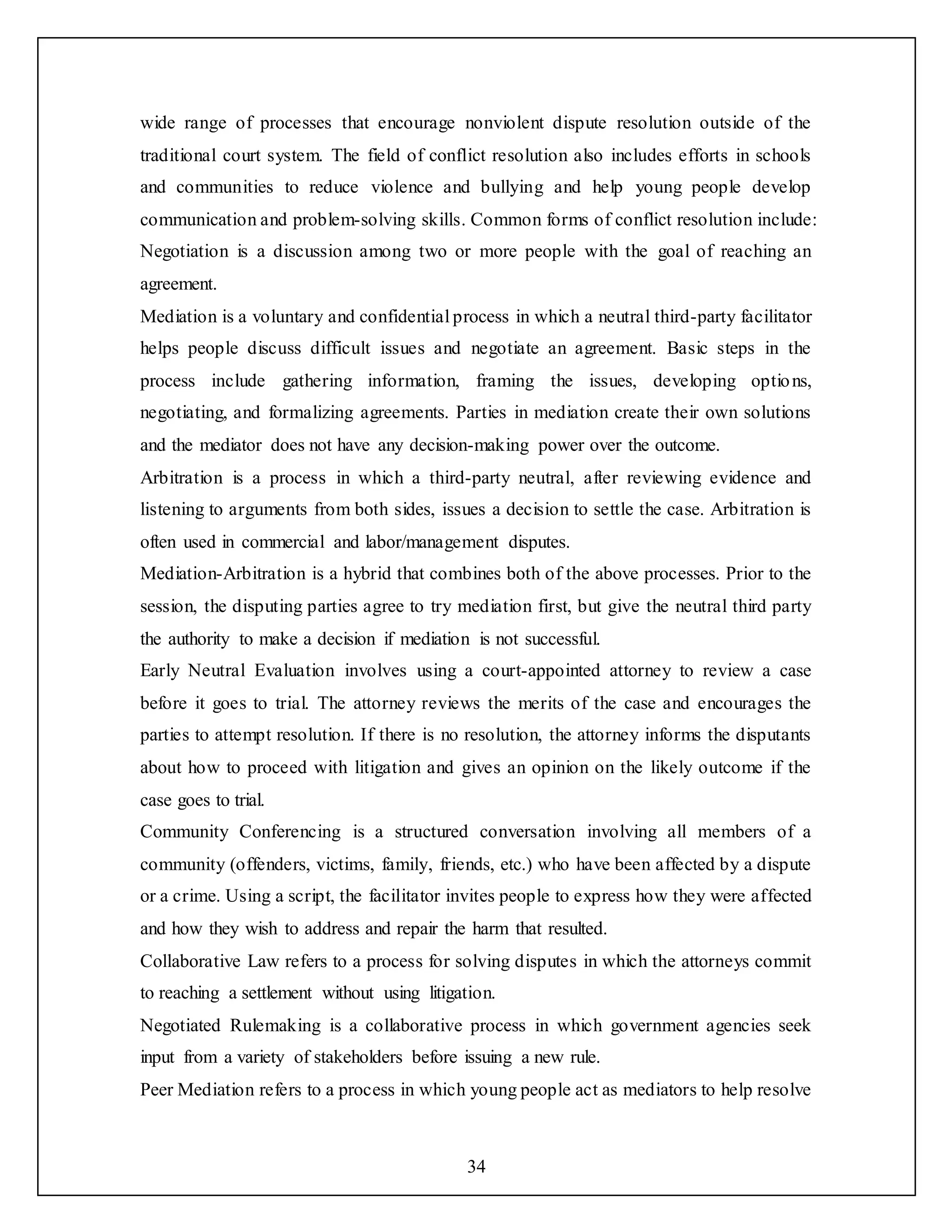 34
wide range of processes that encourage nonviolent dispute resolution outside of the
traditional court system. The field of conflict resolution also includes efforts in schools
and communities to reduce violence and bullying and help young people develop
communication and problem-solving skills. Common forms of conflict resolution include:
Negotiation is a discussion among two or more people with the goal of reaching an
agreement.
Mediation is a voluntary and confidential process in which a neutral third-party facilitator
helps people discuss difficult issues and negotiate an agreement. Basic steps in the
process include gathering information, framing the issues, developing options,
negotiating, and formalizing agreements. Parties in mediation create their own solutions
and the mediator does not have any decision-making power over the outcome.
Arbitration is a process in which a third-party neutral, after reviewing evidence and
listening to arguments from both sides, issues a decision to settle the case. Arbitration is
often used in commercial and labor/management disputes.
Mediation-Arbitration is a hybrid that combines both of the above processes. Prior to the
session, the disputing parties agree to try mediation first, but give the neutral third party
the authority to make a decision if mediation is not successful.
Early Neutral Evaluation involves using a court-appointed attorney to review a case
before it goes to trial. The attorney reviews the merits of the case and encourages the
parties to attempt resolution. If there is no resolution, the attorney informs the disputants
about how to proceed with litigation and gives an opinion on the likely outcome if the
case goes to trial.
Community Conferencing is a structured conversation involving all members of a
community (offenders, victims, family, friends, etc.) who have been affected by a dispute
or a crime. Using a script, the facilitator invites people to express how they were affected
and how they wish to address and repair the harm that resulted.
Collaborative Law refers to a process for solving disputes in which the attorneys commit
to reaching a settlement without using litigation.
Negotiated Rulemaking is a collaborative process in which government agencies seek
input from a variety of stakeholders before issuing a new rule.
Peer Mediation refers to a process in which young people act as mediators to help resolve
 