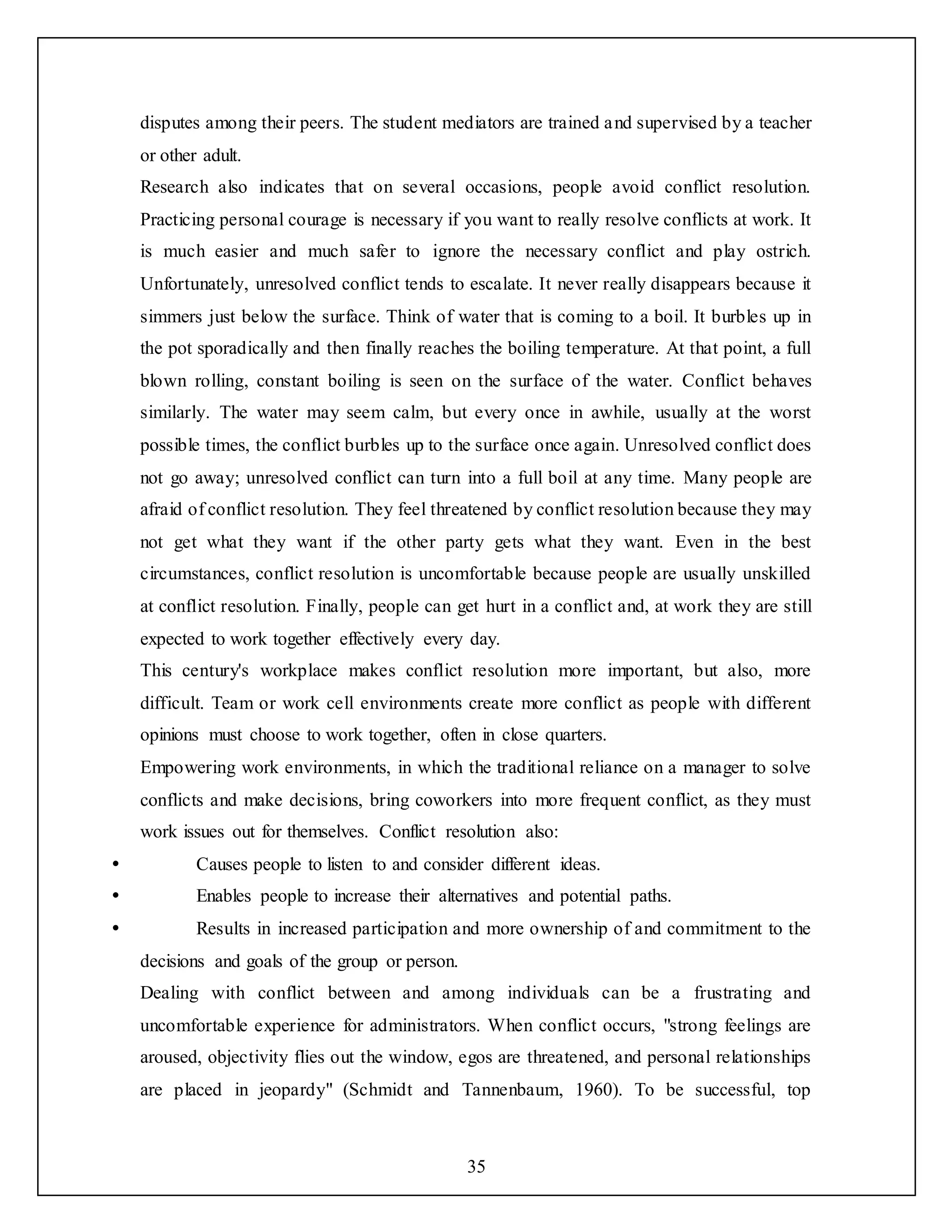 35
disputes among their peers. The student mediators are trained and supervised by a teacher
or other adult.
Research also indicates that on several occasions, people avoid conflict resolution.
Practicing personal courage is necessary if you want to really resolve conflicts at work. It
is much easier and much safer to ignore the necessary conflict and play ostrich.
Unfortunately, unresolved conflict tends to escalate. It never really disappears because it
simmers just below the surface. Think of water that is coming to a boil. It burbles up in
the pot sporadically and then finally reaches the boiling temperature. At that point, a full
blown rolling, constant boiling is seen on the surface of the water. Conflict behaves
similarly. The water may seem calm, but every once in awhile, usually at the worst
possible times, the conflict burbles up to the surface once again. Unresolved conflict does
not go away; unresolved conflict can turn into a full boil at any time. Many people are
afraid of conflict resolution. They feel threatened by conflict resolution because they may
not get what they want if the other party gets what they want. Even in the best
circumstances, conflict resolution is uncomfortable because people are usually unskilled
at conflict resolution. Finally, people can get hurt in a conflict and, at work they are still
expected to work together effectively every day.
This century's workplace makes conflict resolution more important, but also, more
difficult. Team or work cell environments create more conflict as people with different
opinions must choose to work together, often in close quarters.
Empowering work environments, in which the traditional reliance on a manager to solve
conflicts and make decisions, bring coworkers into more frequent conflict, as they must
work issues out for themselves. Conflict resolution also:
 Causes people to listen to and consider different ideas.
 Enables people to increase their alternatives and potential paths.
 Results in increased participation and more ownership of and commitment to the
decisions and goals of the group or person.
Dealing with conflict between and among individuals can be a frustrating and
uncomfortable experience for administrators. When conflict occurs, "strong feelings are
aroused, objectivity flies out the window, egos are threatened, and personal relationships
are placed in jeopardy" (Schmidt and Tannenbaum, 1960). To be successful, top
 