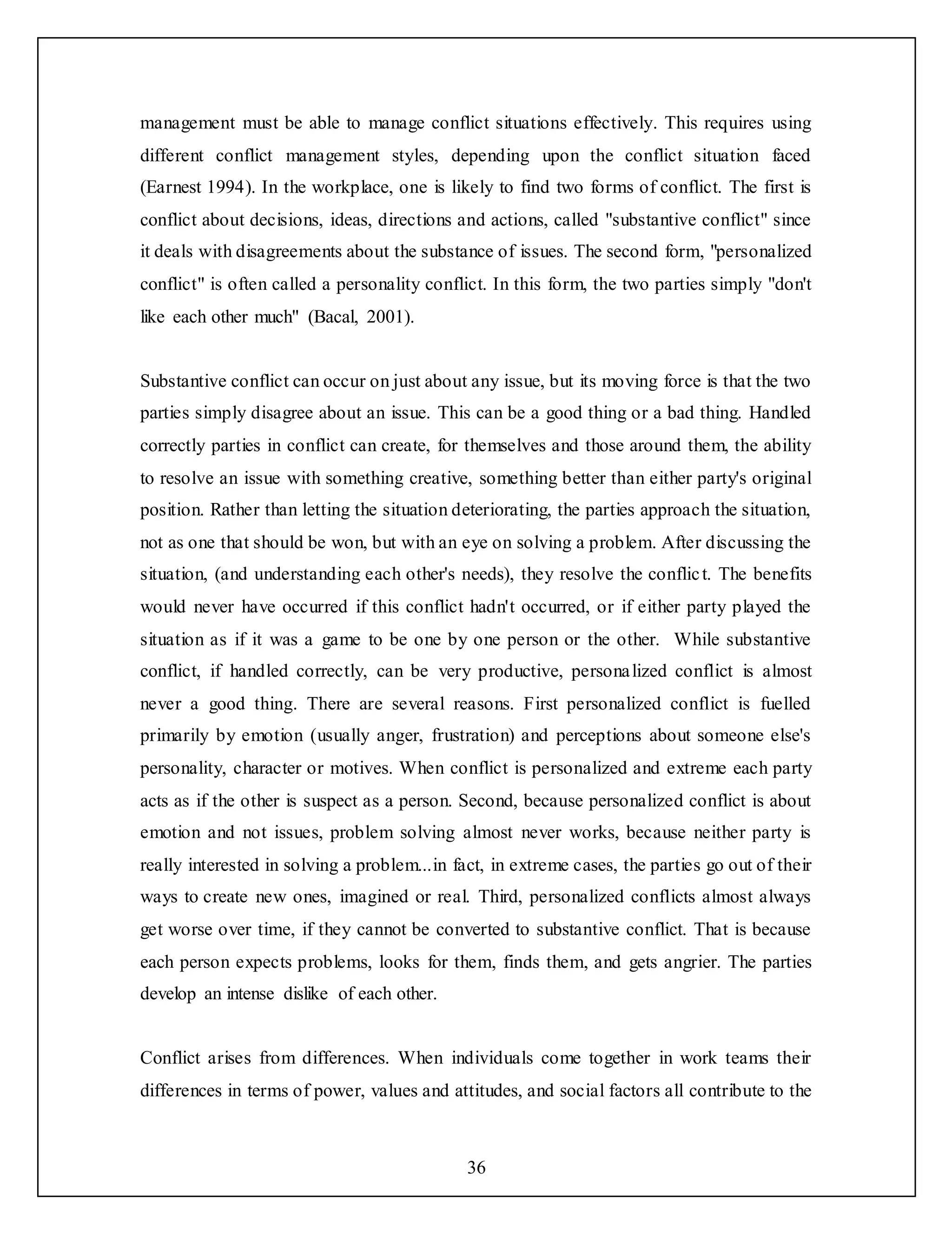36
management must be able to manage conflict situations effectively. This requires using
different conflict management styles, depending upon the conflict situation faced
(Earnest 1994). In the workplace, one is likely to find two forms of conflict. The first is
conflict about decisions, ideas, directions and actions, called "substantive conflict" since
it deals with disagreements about the substance of issues. The second form, "personalized
conflict" is often called a personality conflict. In this form, the two parties simply "don't
like each other much" (Bacal, 2001).
Substantive conflict can occur on just about any issue, but its moving force is that the two
parties simply disagree about an issue. This can be a good thing or a bad thing. Handled
correctly parties in conflict can create, for themselves and those around them, the ability
to resolve an issue with something creative, something better than either party's original
position. Rather than letting the situation deteriorating, the parties approach the situation,
not as one that should be won, but with an eye on solving a problem. After discussing the
situation, (and understanding each other's needs), they resolve the conflict. The benefits
would never have occurred if this conflict hadn't occurred, or if either party played the
situation as if it was a game to be one by one person or the other. While substantive
conflict, if handled correctly, can be very productive, personalized conflict is almost
never a good thing. There are several reasons. First personalized conflict is fuelled
primarily by emotion (usually anger, frustration) and perceptions about someone else's
personality, character or motives. When conflict is personalized and extreme each party
acts as if the other is suspect as a person. Second, because personalized conflict is about
emotion and not issues, problem solving almost never works, because neither party is
really interested in solving a problem...in fact, in extreme cases, the parties go out of their
ways to create new ones, imagined or real. Third, personalized conflicts almost always
get worse over time, if they cannot be converted to substantive conflict. That is because
each person expects problems, looks for them, finds them, and gets angrier. The parties
develop an intense dislike of each other.
Conflict arises from differences. When individuals come together in work teams their
differences in terms of power, values and attitudes, and social factors all contribute to the
 