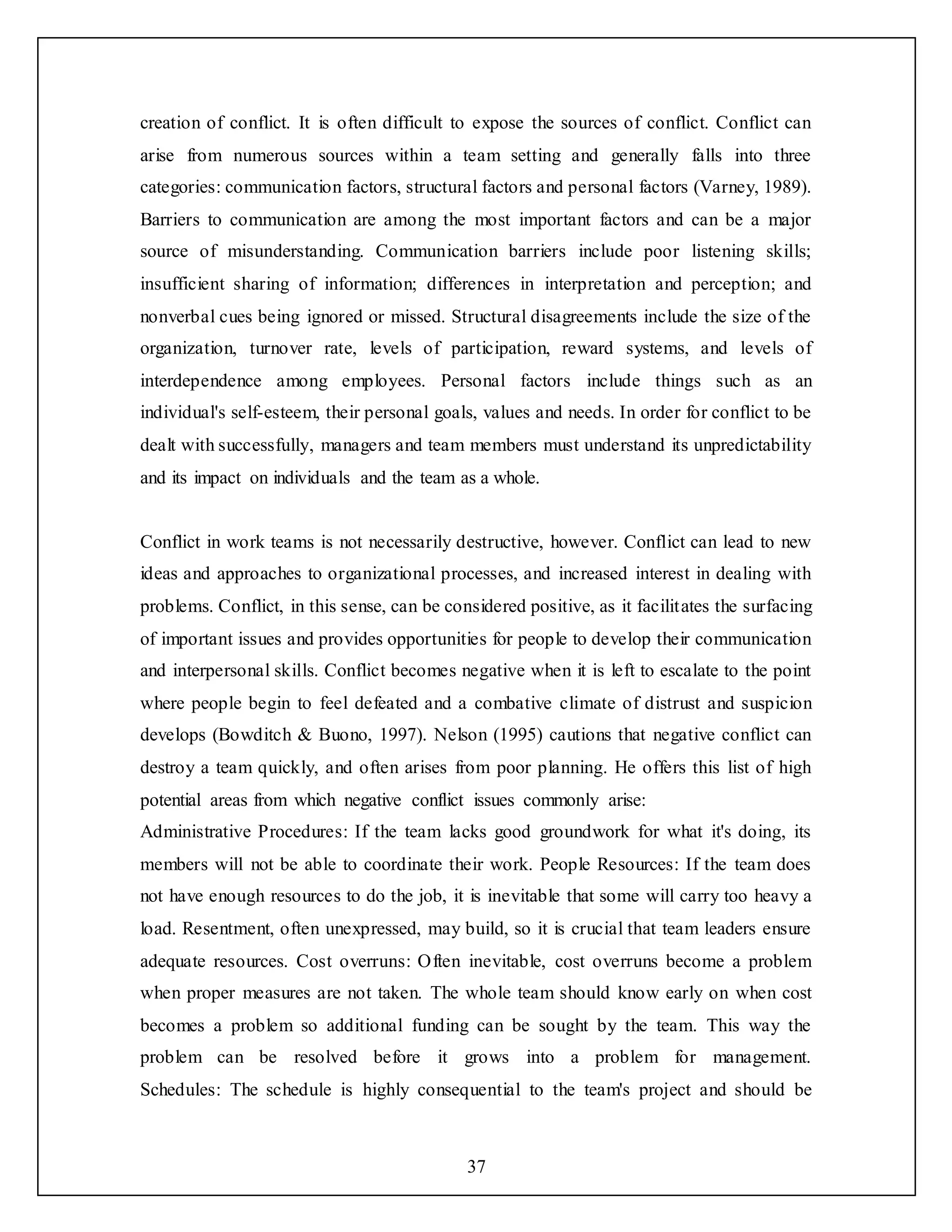 37
creation of conflict. It is often difficult to expose the sources of conflict. Conflict can
arise from numerous sources within a team setting and generally falls into three
categories: communication factors, structural factors and personal factors (Varney, 1989).
Barriers to communication are among the most important factors and can be a major
source of misunderstanding. Communication barriers include poor listening skills;
insufficient sharing of information; differences in interpretation and perception; and
nonverbal cues being ignored or missed. Structural disagreements include the size of the
organization, turnover rate, levels of participation, reward systems, and levels of
interdependence among employees. Personal factors include things such as an
individual's self-esteem, their personal goals, values and needs. In order for conflict to be
dealt with successfully, managers and team members must understand its unpredictability
and its impact on individuals and the team as a whole.
Conflict in work teams is not necessarily destructive, however. Conflict can lead to new
ideas and approaches to organizational processes, and increased interest in dealing with
problems. Conflict, in this sense, can be considered positive, as it facilitates the surfacing
of important issues and provides opportunities for people to develop their communication
and interpersonal skills. Conflict becomes negative when it is left to escalate to the point
where people begin to feel defeated and a combative climate of distrust and suspicion
develops (Bowditch & Buono, 1997). Nelson (1995) cautions that negative conflict can
destroy a team quickly, and often arises from poor planning. He offers this list of high
potential areas from which negative conflict issues commonly arise:
Administrative Procedures: If the team lacks good groundwork for what it's doing, its
members will not be able to coordinate their work. People Resources: If the team does
not have enough resources to do the job, it is inevitable that some will carry too heavy a
load. Resentment, often unexpressed, may build, so it is crucial that team leaders ensure
adequate resources. Cost overruns: Often inevitable, cost overruns become a problem
when proper measures are not taken. The whole team should know early on when cost
becomes a problem so additional funding can be sought by the team. This way the
problem can be resolved before it grows into a problem for management.
Schedules: The schedule is highly consequential to the team's project and should be
 