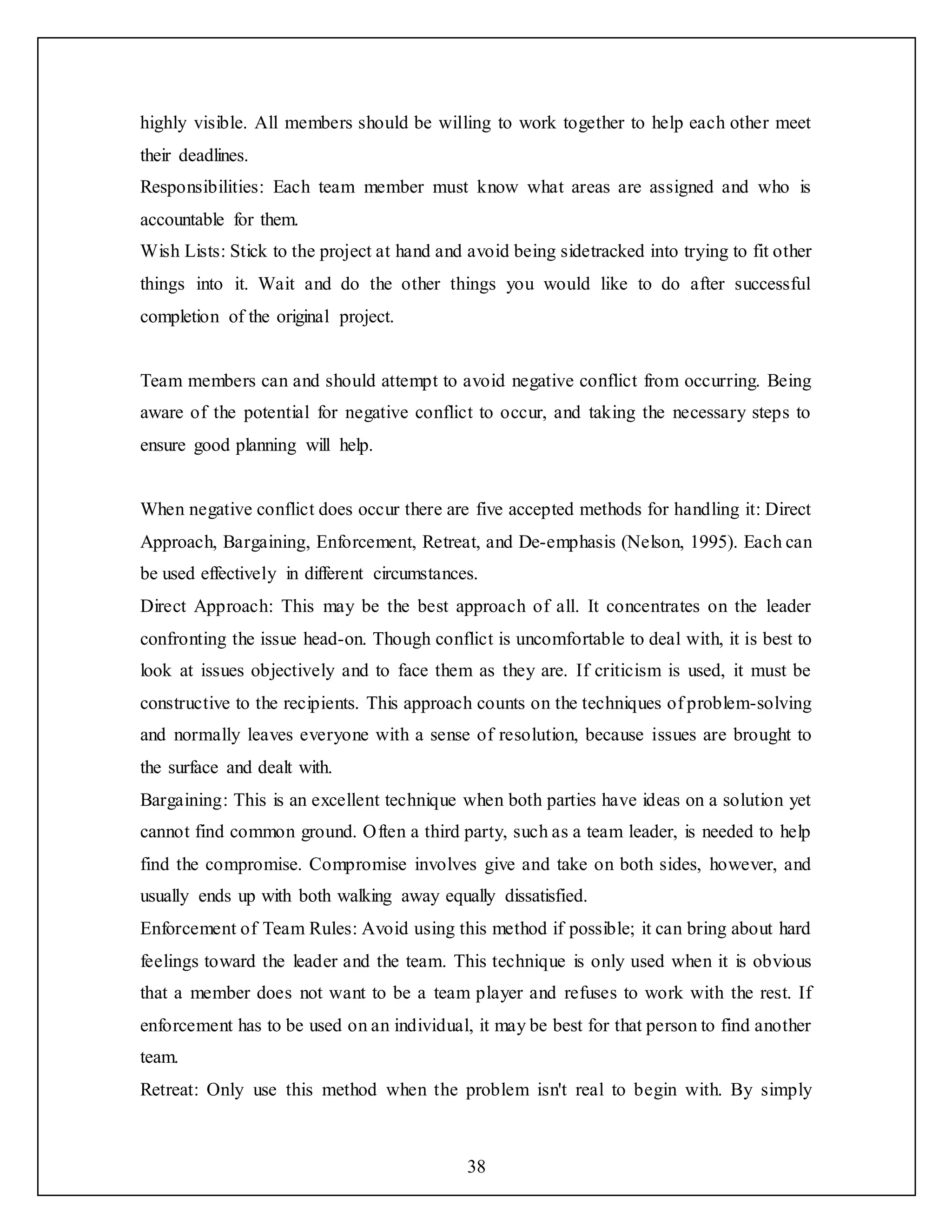 38
highly visible. All members should be willing to work together to help each other meet
their deadlines.
Responsibilities: Each team member must know what areas are assigned and who is
accountable for them.
Wish Lists: Stick to the project at hand and avoid being sidetracked into trying to fit other
things into it. Wait and do the other things you would like to do after successful
completion of the original project.
Team members can and should attempt to avoid negative conflict from occurring. Being
aware of the potential for negative conflict to occur, and taking the necessary steps to
ensure good planning will help.
When negative conflict does occur there are five accepted methods for handling it: Direct
Approach, Bargaining, Enforcement, Retreat, and De-emphasis (Nelson, 1995). Each can
be used effectively in different circumstances.
Direct Approach: This may be the best approach of all. It concentrates on the leader
confronting the issue head-on. Though conflict is uncomfortable to deal with, it is best to
look at issues objectively and to face them as they are. If criticism is used, it must be
constructive to the recipients. This approach counts on the techniques of problem-solving
and normally leaves everyone with a sense of resolution, because issues are brought to
the surface and dealt with.
Bargaining: This is an excellent technique when both parties have ideas on a solution yet
cannot find common ground. Often a third party, such as a team leader, is needed to help
find the compromise. Compromise involves give and take on both sides, however, and
usually ends up with both walking away equally dissatisfied.
Enforcement of Team Rules: Avoid using this method if possible; it can bring about hard
feelings toward the leader and the team. This technique is only used when it is obvious
that a member does not want to be a team player and refuses to work with the rest. If
enforcement has to be used on an individual, it may be best for that person to find another
team.
Retreat: Only use this method when the problem isn't real to begin with. By simply
 