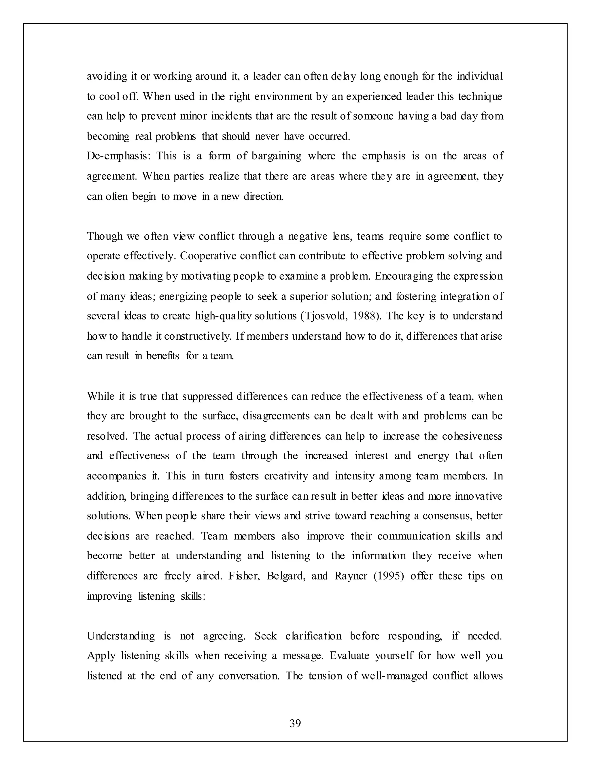 39
avoiding it or working around it, a leader can often delay long enough for the individual
to cool off. When used in the right environment by an experienced leader this technique
can help to prevent minor incidents that are the result of someone having a bad day from
becoming real problems that should never have occurred.
De-emphasis: This is a form of bargaining where the emphasis is on the areas of
agreement. When parties realize that there are areas where they are in agreement, they
can often begin to move in a new direction.
Though we often view conflict through a negative lens, teams require some conflict to
operate effectively. Cooperative conflict can contribute to effective problem solving and
decision making by motivating people to examine a problem. Encouraging the expression
of many ideas; energizing people to seek a superior solution; and fostering integration of
several ideas to create high-quality solutions (Tjosvold, 1988). The key is to understand
how to handle it constructively. If members understand how to do it, differences that arise
can result in benefits for a team.
While it is true that suppressed differences can reduce the effectiveness of a team, when
they are brought to the surface, disagreements can be dealt with and problems can be
resolved. The actual process of airing differences can help to increase the cohesiveness
and effectiveness of the team through the increased interest and energy that often
accompanies it. This in turn fosters creativity and intensity among team members. In
addition, bringing differences to the surface can result in better ideas and more innovative
solutions. When people share their views and strive toward reaching a consensus, better
decisions are reached. Team members also improve their communication skills and
become better at understanding and listening to the information they receive when
differences are freely aired. Fisher, Belgard, and Rayner (1995) offer these tips on
improving listening skills:
Understanding is not agreeing. Seek clarification before responding, if needed.
Apply listening skills when receiving a message. Evaluate yourself for how well you
listened at the end of any conversation. The tension of well-managed conflict allows
 