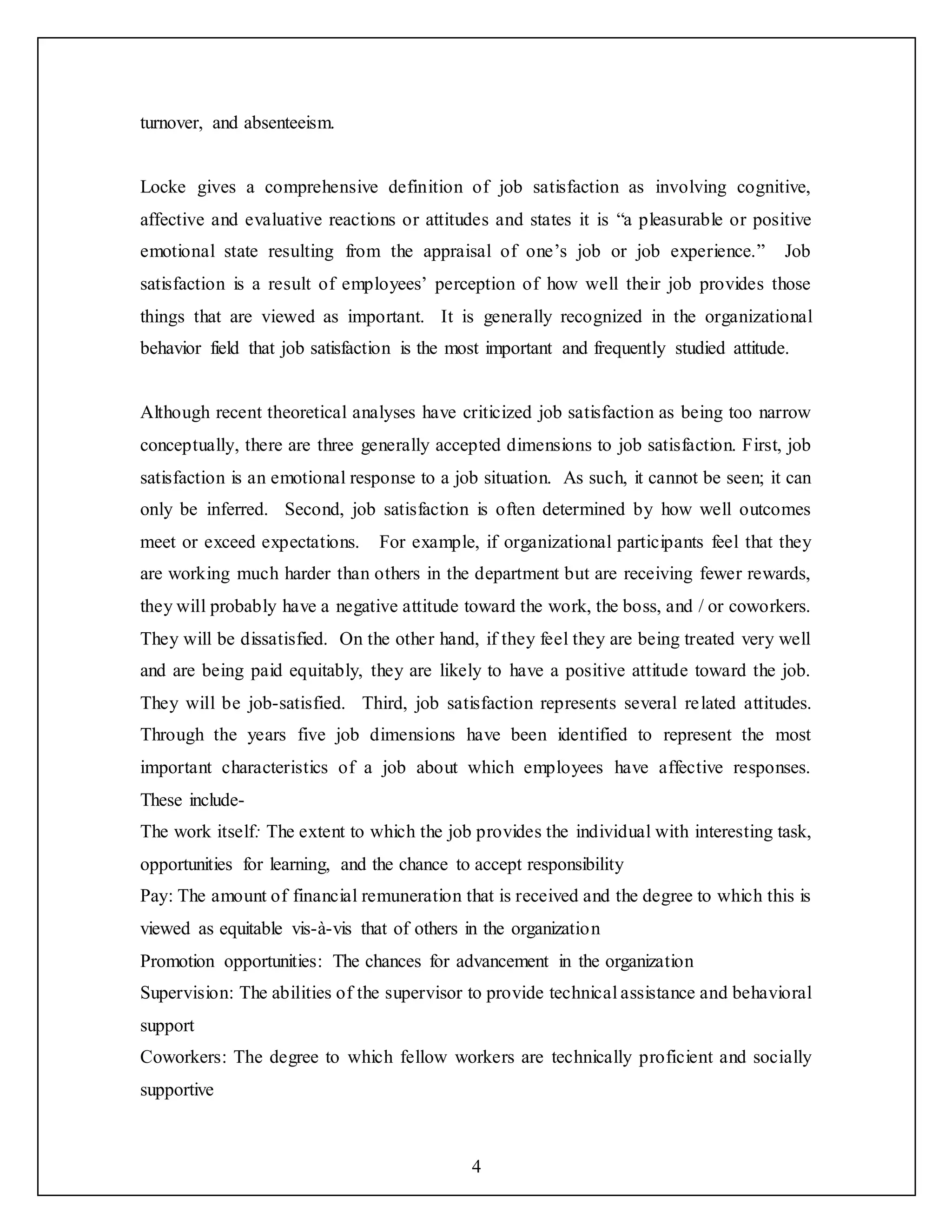 4
turnover, and absenteeism.
Locke gives a comprehensive definition of job satisfaction as involving cognitive,
affective and evaluative reactions or attitudes and states it is “a pleasurable or positive
emotional state resulting from the appraisal of one’s job or job experience.” Job
satisfaction is a result of employees’ perception of how well their job provides those
things that are viewed as important. It is generally recognized in the organizational
behavior field that job satisfaction is the most important and frequently studied attitude.
Although recent theoretical analyses have criticized job satisfaction as being too narrow
conceptually, there are three generally accepted dimensions to job satisfaction. First, job
satisfaction is an emotional response to a job situation. As such, it cannot be seen; it can
only be inferred. Second, job satisfaction is often determined by how well outcomes
meet or exceed expectations. For example, if organizational participants feel that they
are working much harder than others in the department but are receiving fewer rewards,
they will probably have a negative attitude toward the work, the boss, and / or coworkers.
They will be dissatisfied. On the other hand, if they feel they are being treated very well
and are being paid equitably, they are likely to have a positive attitude toward the job.
They will be job-satisfied. Third, job satisfaction represents several related attitudes.
Through the years five job dimensions have been identified to represent the most
important characteristics of a job about which employees have affective responses.
These include-
The work itself: The extent to which the job provides the individual with interesting task,
opportunities for learning, and the chance to accept responsibility
Pay: The amount of financial remuneration that is received and the degree to which this is
viewed as equitable vis-à-vis that of others in the organization
Promotion opportunities: The chances for advancement in the organization
Supervision: The abilities of the supervisor to provide technical assistance and behavioral
support
Coworkers: The degree to which fellow workers are technically proficient and socially
supportive
 