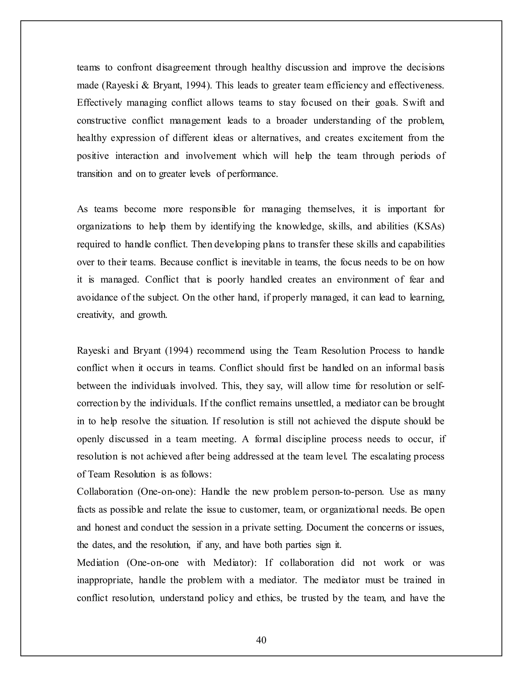 40
teams to confront disagreement through healthy discussion and improve the decisions
made (Rayeski & Bryant, 1994). This leads to greater team efficiency and effectiveness.
Effectively managing conflict allows teams to stay focused on their goals. Swift and
constructive conflict management leads to a broader understanding of the problem,
healthy expression of different ideas or alternatives, and creates excitement from the
positive interaction and involvement which will help the team through periods of
transition and on to greater levels of performance.
As teams become more responsible for managing themselves, it is important for
organizations to help them by identifying the knowledge, skills, and abilities (KSAs)
required to handle conflict. Then developing plans to transfer these skills and capabilities
over to their teams. Because conflict is inevitable in teams, the focus needs to be on how
it is managed. Conflict that is poorly handled creates an environment of fear and
avoidance of the subject. On the other hand, if properly managed, it can lead to learning,
creativity, and growth.
Rayeski and Bryant (1994) recommend using the Team Resolution Process to handle
conflict when it occurs in teams. Conflict should first be handled on an informal basis
between the individuals involved. This, they say, will allow time for resolution or self-
correction by the individuals. If the conflict remains unsettled, a mediator can be brought
in to help resolve the situation. If resolution is still not achieved the dispute should be
openly discussed in a team meeting. A formal discipline process needs to occur, if
resolution is not achieved after being addressed at the team level. The escalating process
of Team Resolution is as follows:
Collaboration (One-on-one): Handle the new problem person-to-person. Use as many
facts as possible and relate the issue to customer, team, or organizational needs. Be open
and honest and conduct the session in a private setting. Document the concerns or issues,
the dates, and the resolution, if any, and have both parties sign it.
Mediation (One-on-one with Mediator): If collaboration did not work or was
inappropriate, handle the problem with a mediator. The mediator must be trained in
conflict resolution, understand policy and ethics, be trusted by the team, and have the
 