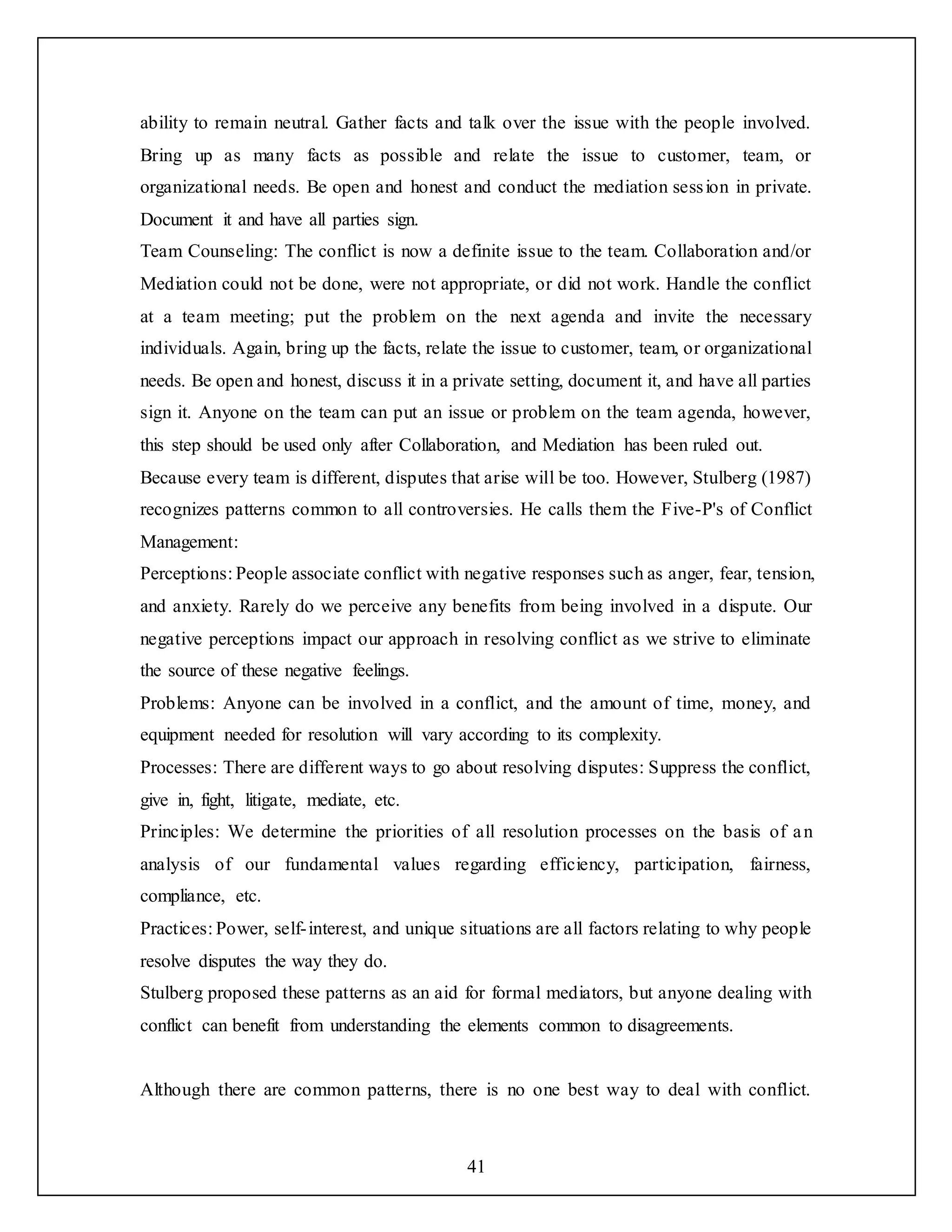 41
ability to remain neutral. Gather facts and talk over the issue with the people involved.
Bring up as many facts as possible and relate the issue to customer, team, or
organizational needs. Be open and honest and conduct the mediation session in private.
Document it and have all parties sign.
Team Counseling: The conflict is now a definite issue to the team. Collaboration and/or
Mediation could not be done, were not appropriate, or did not work. Handle the conflict
at a team meeting; put the problem on the next agenda and invite the necessary
individuals. Again, bring up the facts, relate the issue to customer, team, or organizational
needs. Be open and honest, discuss it in a private setting, document it, and have all parties
sign it. Anyone on the team can put an issue or problem on the team agenda, however,
this step should be used only after Collaboration, and Mediation has been ruled out.
Because every team is different, disputes that arise will be too. However, Stulberg (1987)
recognizes patterns common to all controversies. He calls them the Five-P's of Conflict
Management:
Perceptions: People associate conflict with negative responses such as anger, fear, tension,
and anxiety. Rarely do we perceive any benefits from being involved in a dispute. Our
negative perceptions impact our approach in resolving conflict as we strive to eliminate
the source of these negative feelings.
Problems: Anyone can be involved in a conflict, and the amount of time, money, and
equipment needed for resolution will vary according to its complexity.
Processes: There are different ways to go about resolving disputes: Suppress the conflict,
give in, fight, litigate, mediate, etc.
Principles: We determine the priorities of all resolution processes on the basis of an
analysis of our fundamental values regarding efficiency, participation, fairness,
compliance, etc.
Practices: Power, self-interest, and unique situations are all factors relating to why people
resolve disputes the way they do.
Stulberg proposed these patterns as an aid for formal mediators, but anyone dealing with
conflict can benefit from understanding the elements common to disagreements.
Although there are common patterns, there is no one best way to deal with conflict.
 