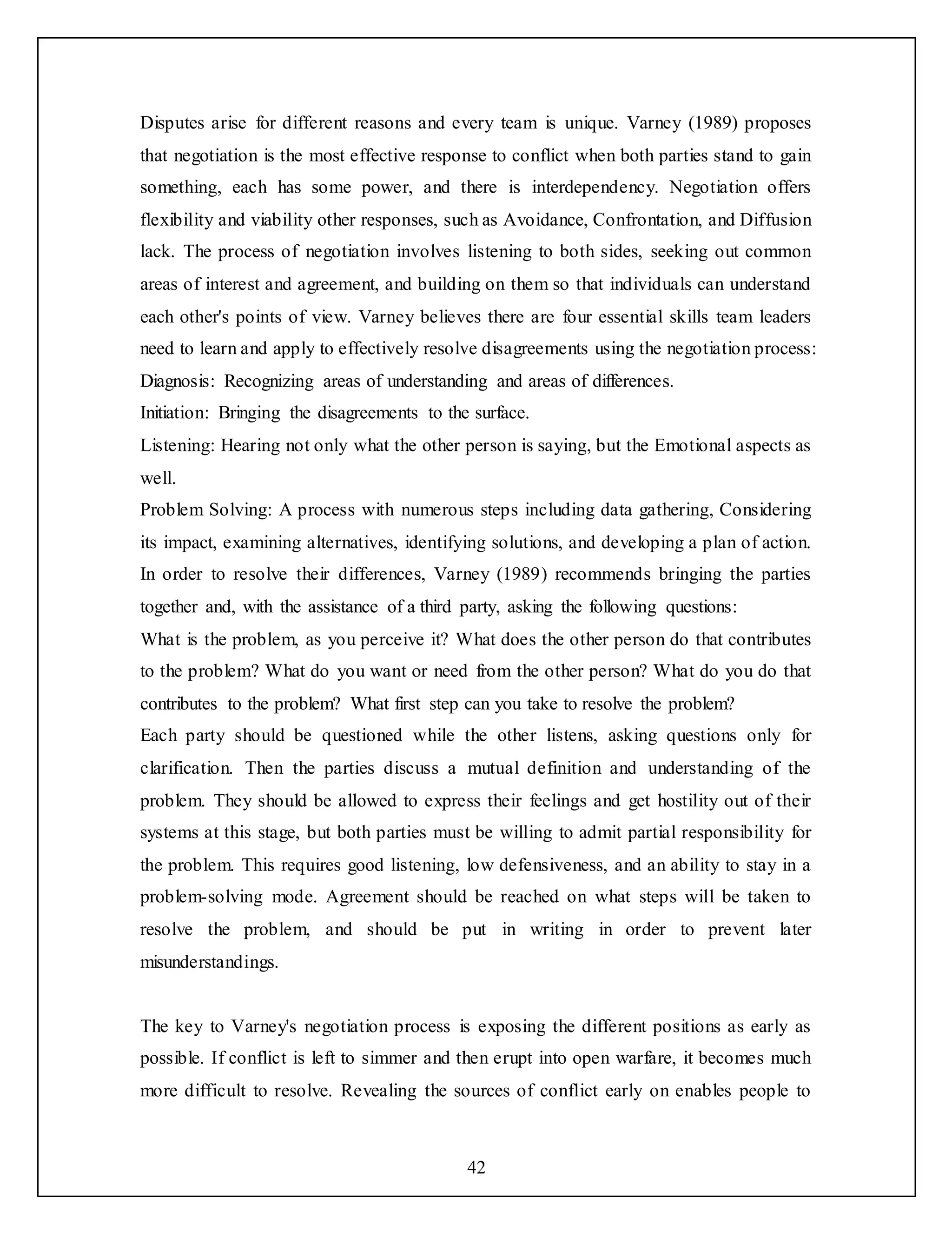 42
Disputes arise for different reasons and every team is unique. Varney (1989) proposes
that negotiation is the most effective response to conflict when both parties stand to gain
something, each has some power, and there is interdependency. Negotiation offers
flexibility and viability other responses, such as Avoidance, Confrontation, and Diffusion
lack. The process of negotiation involves listening to both sides, seeking out common
areas of interest and agreement, and building on them so that individuals can understand
each other's points of view. Varney believes there are four essential skills team leaders
need to learn and apply to effectively resolve disagreements using the negotiation process:
Diagnosis: Recognizing areas of understanding and areas of differences.
Initiation: Bringing the disagreements to the surface.
Listening: Hearing not only what the other person is saying, but the Emotional aspects as
well.
Problem Solving: A process with numerous steps including data gathering, Considering
its impact, examining alternatives, identifying solutions, and developing a plan of action.
In order to resolve their differences, Varney (1989) recommends bringing the parties
together and, with the assistance of a third party, asking the following questions:
What is the problem, as you perceive it? What does the other person do that contributes
to the problem? What do you want or need from the other person? What do you do that
contributes to the problem? What first step can you take to resolve the problem?
Each party should be questioned while the other listens, asking questions only for
clarification. Then the parties discuss a mutual definition and understanding of the
problem. They should be allowed to express their feelings and get hostility out of their
systems at this stage, but both parties must be willing to admit partial responsibility for
the problem. This requires good listening, low defensiveness, and an ability to stay in a
problem-solving mode. Agreement should be reached on what steps will be taken to
resolve the problem, and should be put in writing in order to prevent later
misunderstandings.
The key to Varney's negotiation process is exposing the different positions as early as
possible. If conflict is left to simmer and then erupt into open warfare, it becomes much
more difficult to resolve. Revealing the sources of conflict early on enables people to
 