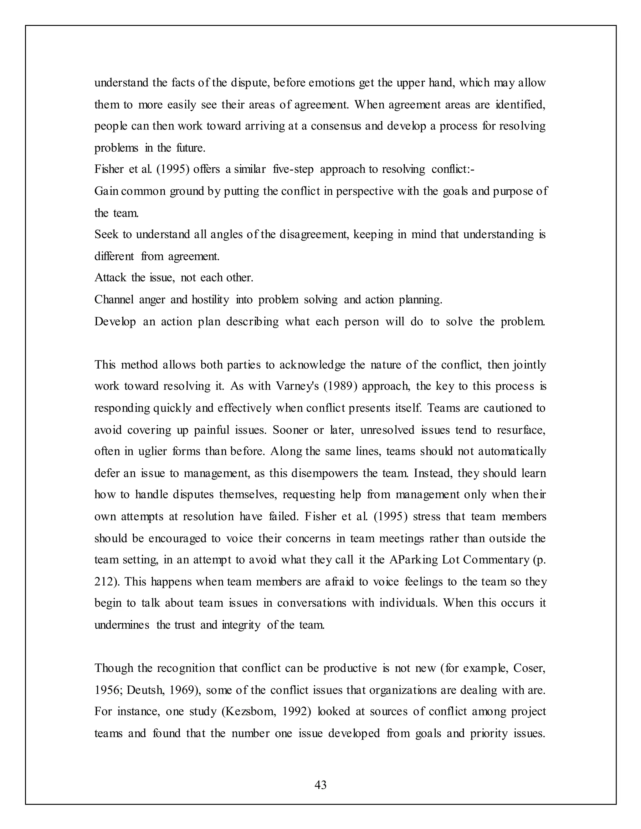 43
understand the facts of the dispute, before emotions get the upper hand, which may allow
them to more easily see their areas of agreement. When agreement areas are identified,
people can then work toward arriving at a consensus and develop a process for resolving
problems in the future.
Fisher et al. (1995) offers a similar five-step approach to resolving conflict:-
Gain common ground by putting the conflict in perspective with the goals and purpose of
the team.
Seek to understand all angles of the disagreement, keeping in mind that understanding is
different from agreement.
Attack the issue, not each other.
Channel anger and hostility into problem solving and action planning.
Develop an action plan describing what each person will do to solve the problem.
This method allows both parties to acknowledge the nature of the conflict, then jointly
work toward resolving it. As with Varney's (1989) approach, the key to this process is
responding quickly and effectively when conflict presents itself. Teams are cautioned to
avoid covering up painful issues. Sooner or later, unresolved issues tend to resurface,
often in uglier forms than before. Along the same lines, teams should not automatically
defer an issue to management, as this disempowers the team. Instead, they should learn
how to handle disputes themselves, requesting help from management only when their
own attempts at resolution have failed. Fisher et al. (1995) stress that team members
should be encouraged to voice their concerns in team meetings rather than outside the
team setting, in an attempt to avoid what they call it the AParking Lot Commentary (p.
212). This happens when team members are afraid to voice feelings to the team so they
begin to talk about team issues in conversations with individuals. When this occurs it
undermines the trust and integrity of the team.
Though the recognition that conflict can be productive is not new (for example, Coser,
1956; Deutsh, 1969), some of the conflict issues that organizations are dealing with are.
For instance, one study (Kezsbom, 1992) looked at sources of conflict among project
teams and found that the number one issue developed from goals and priority issues.
 