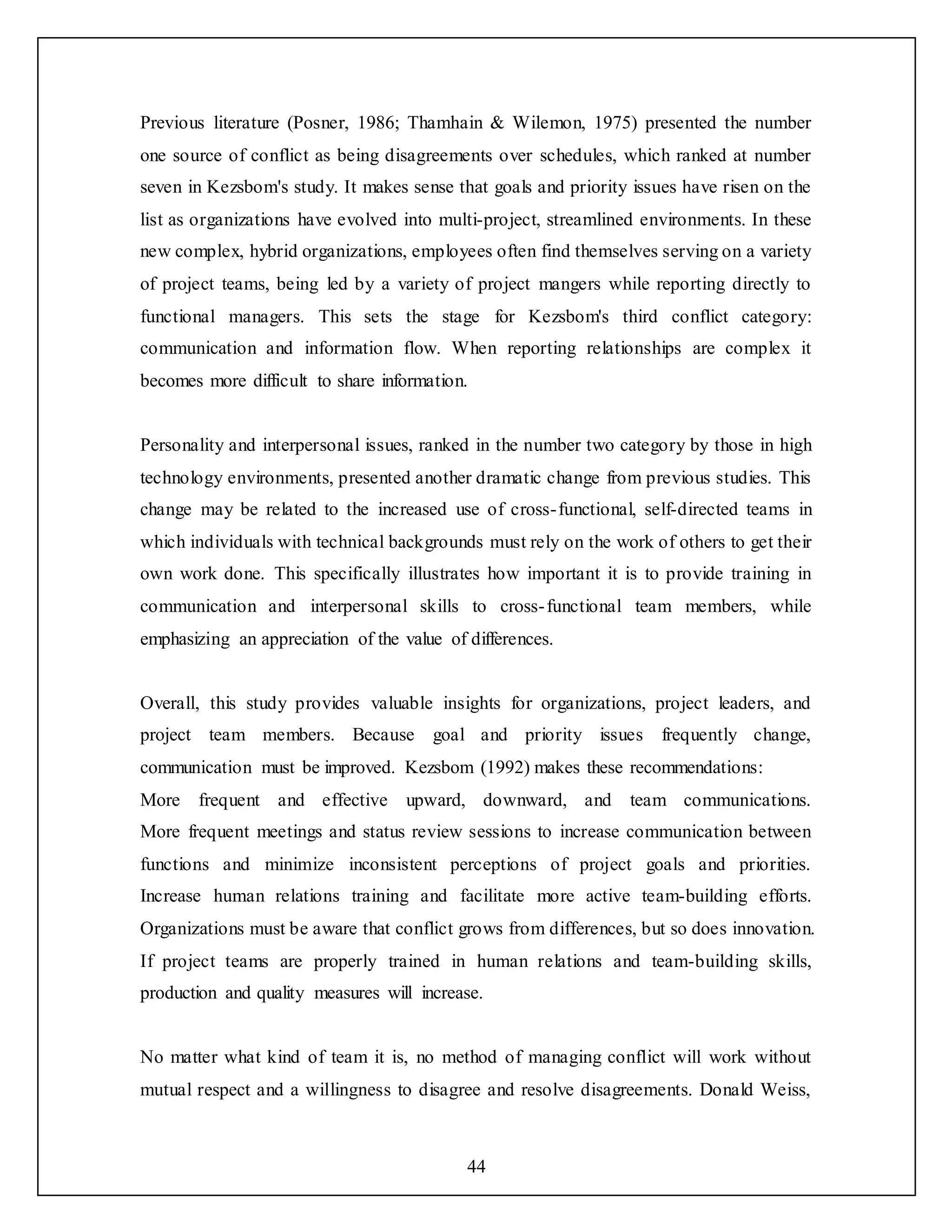 44
Previous literature (Posner, 1986; Thamhain & Wilemon, 1975) presented the number
one source of conflict as being disagreements over schedules, which ranked at number
seven in Kezsbom's study. It makes sense that goals and priority issues have risen on the
list as organizations have evolved into multi-project, streamlined environments. In these
new complex, hybrid organizations, employees often find themselves serving on a variety
of project teams, being led by a variety of project mangers while reporting directly to
functional managers. This sets the stage for Kezsbom's third conflict category:
communication and information flow. When reporting relationships are complex it
becomes more difficult to share information.
Personality and interpersonal issues, ranked in the number two category by those in high
technology environments, presented another dramatic change from previous studies. This
change may be related to the increased use of cross-functional, self-directed teams in
which individuals with technical backgrounds must rely on the work of others to get their
own work done. This specifically illustrates how important it is to provide training in
communication and interpersonal skills to cross-functional team members, while
emphasizing an appreciation of the value of differences.
Overall, this study provides valuable insights for organizations, project leaders, and
project team members. Because goal and priority issues frequently change,
communication must be improved. Kezsbom (1992) makes these recommendations:
More frequent and effective upward, downward, and team communications.
More frequent meetings and status review sessions to increase communication between
functions and minimize inconsistent perceptions of project goals and priorities.
Increase human relations training and facilitate more active team-building efforts.
Organizations must be aware that conflict grows from differences, but so does innovation.
If project teams are properly trained in human relations and team-building skills,
production and quality measures will increase.
No matter what kind of team it is, no method of managing conflict will work without
mutual respect and a willingness to disagree and resolve disagreements. Donald Weiss,
 