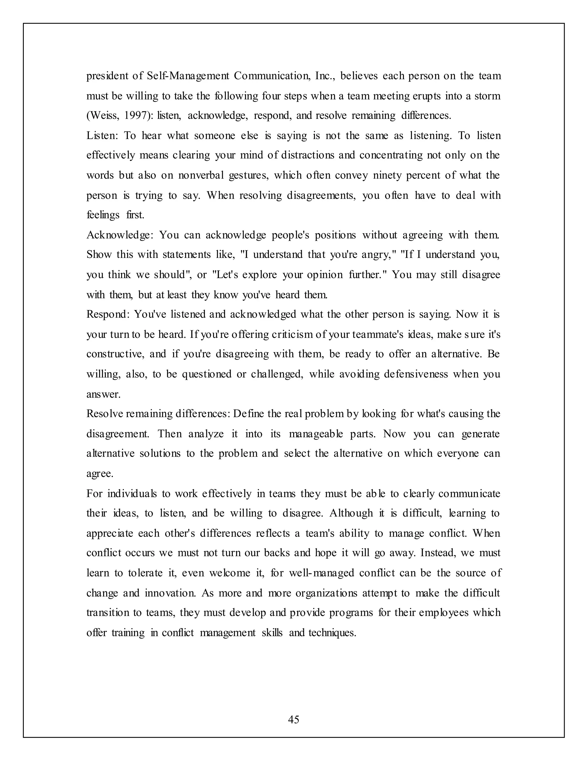 45
president of Self-Management Communication, Inc., believes each person on the team
must be willing to take the following four steps when a team meeting erupts into a storm
(Weiss, 1997): listen, acknowledge, respond, and resolve remaining differences.
Listen: To hear what someone else is saying is not the same as listening. To listen
effectively means clearing your mind of distractions and concentrating not only on the
words but also on nonverbal gestures, which often convey ninety percent of what the
person is trying to say. When resolving disagreements, you often have to deal with
feelings first.
Acknowledge: You can acknowledge people's positions without agreeing with them.
Show this with statements like, "I understand that you're angry," "If I understand you,
you think we should", or "Let's explore your opinion further." You may still disagree
with them, but at least they know you've heard them.
Respond: You've listened and acknowledged what the other person is saying. Now it is
your turn to be heard. If you're offering criticism of your teammate's ideas, make sure it's
constructive, and if you're disagreeing with them, be ready to offer an alternative. Be
willing, also, to be questioned or challenged, while avoiding defensiveness when you
answer.
Resolve remaining differences: Define the real problem by looking for what's causing the
disagreement. Then analyze it into its manageable parts. Now you can generate
alternative solutions to the problem and select the alternative on which everyone can
agree.
For individuals to work effectively in teams they must be able to clearly communicate
their ideas, to listen, and be willing to disagree. Although it is difficult, learning to
appreciate each other's differences reflects a team's ability to manage conflict. When
conflict occurs we must not turn our backs and hope it will go away. Instead, we must
learn to tolerate it, even welcome it, for well-managed conflict can be the source of
change and innovation. As more and more organizations attempt to make the difficult
transition to teams, they must develop and provide programs for their employees which
offer training in conflict management skills and techniques.
 