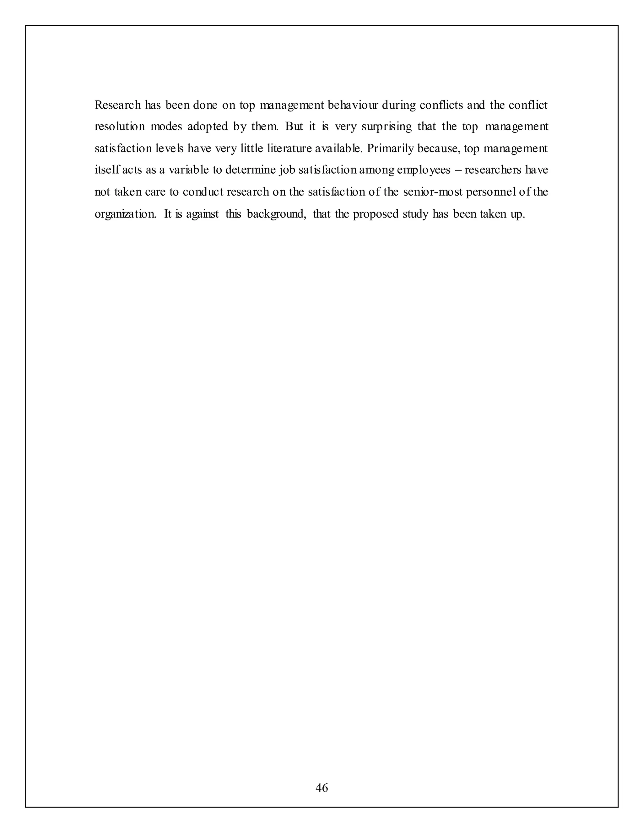 46
Research has been done on top management behaviour during conflicts and the conflict
resolution modes adopted by them. But it is very surprising that the top management
satisfaction levels have very little literature available. Primarily because, top management
itself acts as a variable to determine job satisfaction among employees – researchers have
not taken care to conduct research on the satisfaction of the senior-most personnel of the
organization. It is against this background, that the proposed study has been taken up.
 