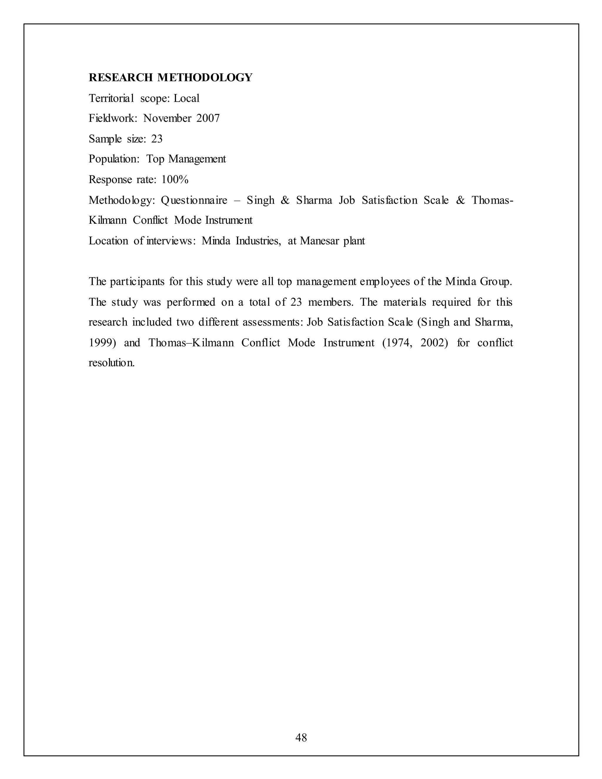 48
RESEARCH METHODOLOGY
Territorial scope: Local
Fieldwork: November 2007
Sample size: 23
Population: Top Management
Response rate: 100%
Methodology: Questionnaire – Singh & Sharma Job Satisfaction Scale & Thomas-
Kilmann Conflict Mode Instrument
Location of interviews: Minda Industries, at Manesar plant
The participants for this study were all top management employees of the Minda Group.
The study was performed on a total of 23 members. The materials required for this
research included two different assessments: Job Satisfaction Scale (Singh and Sharma,
1999) and Thomas–Kilmann Conflict Mode Instrument (1974, 2002) for conflict
resolution.
 