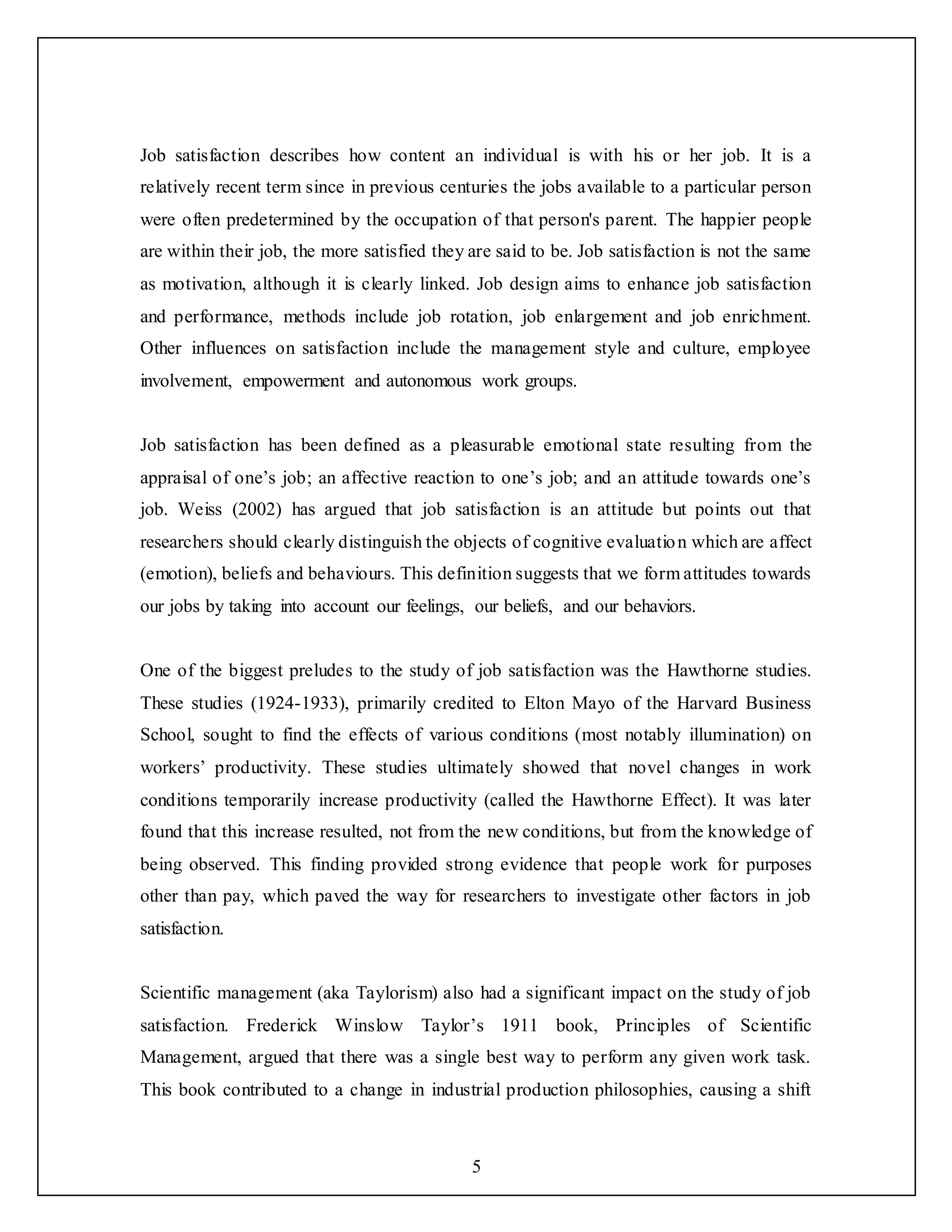 5
Job satisfaction describes how content an individual is with his or her job. It is a
relatively recent term since in previous centuries the jobs available to a particular person
were often predetermined by the occupation of that person's parent. The happier people
are within their job, the more satisfied they are said to be. Job satisfaction is not the same
as motivation, although it is clearly linked. Job design aims to enhance job satisfaction
and performance, methods include job rotation, job enlargement and job enrichment.
Other influences on satisfaction include the management style and culture, employee
involvement, empowerment and autonomous work groups.
Job satisfaction has been defined as a pleasurable emotional state resulting from the
appraisal of one’s job; an affective reaction to one’s job; and an attitude towards one’s
job. Weiss (2002) has argued that job satisfaction is an attitude but points out that
researchers should clearly distinguish the objects of cognitive evaluation which are affect
(emotion), beliefs and behaviours. This definition suggests that we form attitudes towards
our jobs by taking into account our feelings, our beliefs, and our behaviors.
One of the biggest preludes to the study of job satisfaction was the Hawthorne studies.
These studies (1924-1933), primarily credited to Elton Mayo of the Harvard Business
School, sought to find the effects of various conditions (most notably illumination) on
workers’ productivity. These studies ultimately showed that novel changes in work
conditions temporarily increase productivity (called the Hawthorne Effect). It was later
found that this increase resulted, not from the new conditions, but from the knowledge of
being observed. This finding provided strong evidence that people work for purposes
other than pay, which paved the way for researchers to investigate other factors in job
satisfaction.
Scientific management (aka Taylorism) also had a significant impact on the study of job
satisfaction. Frederick Winslow Taylor’s 1911 book, Principles of Scientific
Management, argued that there was a single best way to perform any given work task.
This book contributed to a change in industrial production philosophies, causing a shift
 