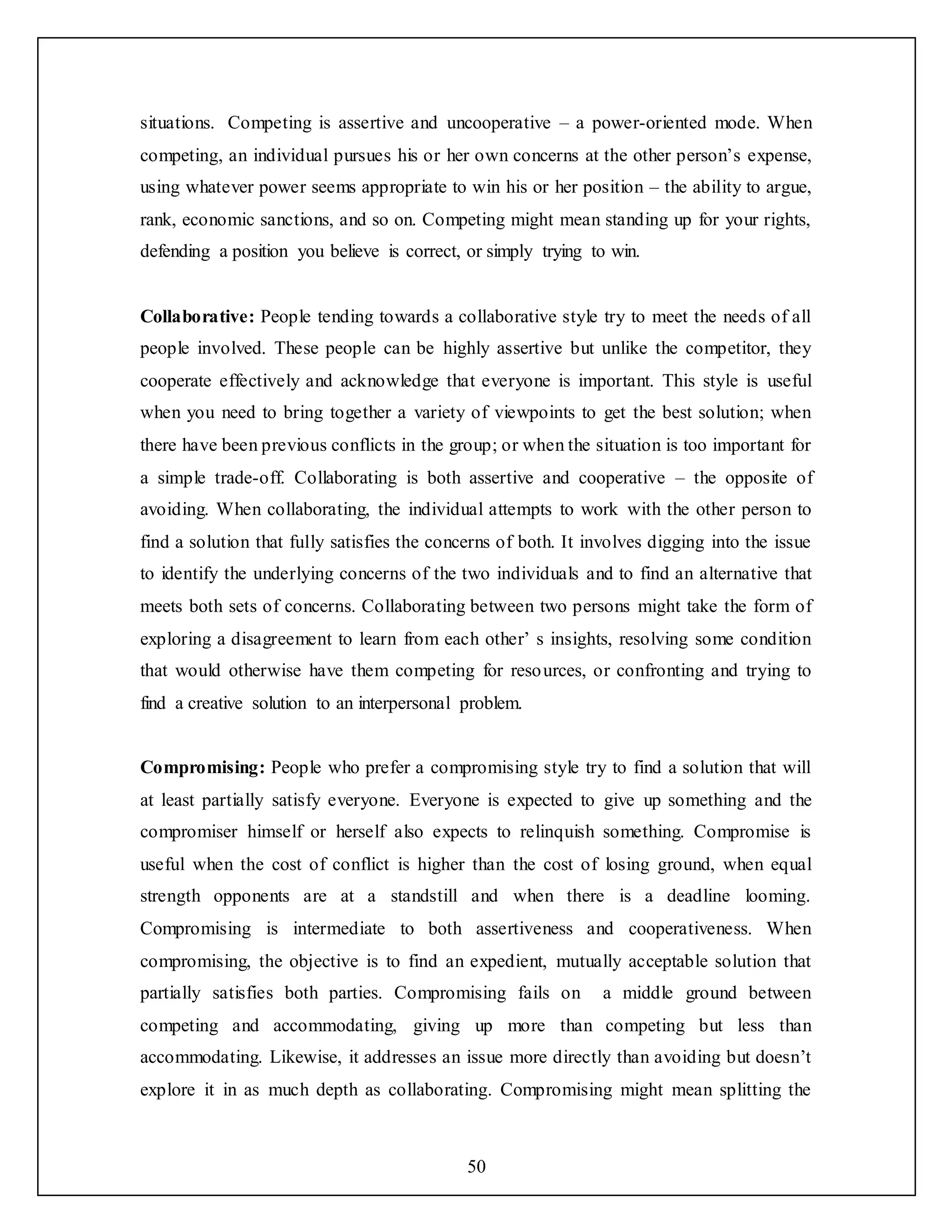 50
situations. Competing is assertive and uncooperative – a power-oriented mode. When
competing, an individual pursues his or her own concerns at the other person’s expense,
using whatever power seems appropriate to win his or her position – the ability to argue,
rank, economic sanctions, and so on. Competing might mean standing up for your rights,
defending a position you believe is correct, or simply trying to win.
Collaborative: People tending towards a collaborative style try to meet the needs of all
people involved. These people can be highly assertive but unlike the competitor, they
cooperate effectively and acknowledge that everyone is important. This style is useful
when you need to bring together a variety of viewpoints to get the best solution; when
there have been previous conflicts in the group; or when the situation is too important for
a simple trade-off. Collaborating is both assertive and cooperative – the opposite of
avoiding. When collaborating, the individual attempts to work with the other person to
find a solution that fully satisfies the concerns of both. It involves digging into the issue
to identify the underlying concerns of the two individuals and to find an alternative that
meets both sets of concerns. Collaborating between two persons might take the form of
exploring a disagreement to learn from each other’ s insights, resolving some condition
that would otherwise have them competing for resources, or confronting and trying to
find a creative solution to an interpersonal problem.
Compromising: People who prefer a compromising style try to find a solution that will
at least partially satisfy everyone. Everyone is expected to give up something and the
compromiser himself or herself also expects to relinquish something. Compromise is
useful when the cost of conflict is higher than the cost of losing ground, when equal
strength opponents are at a standstill and when there is a deadline looming.
Compromising is intermediate to both assertiveness and cooperativeness. When
compromising, the objective is to find an expedient, mutually acceptable solution that
partially satisfies both parties. Compromising fails on a middle ground between
competing and accommodating, giving up more than competing but less than
accommodating. Likewise, it addresses an issue more directly than avoiding but doesn’t
explore it in as much depth as collaborating. Compromising might mean splitting the
 