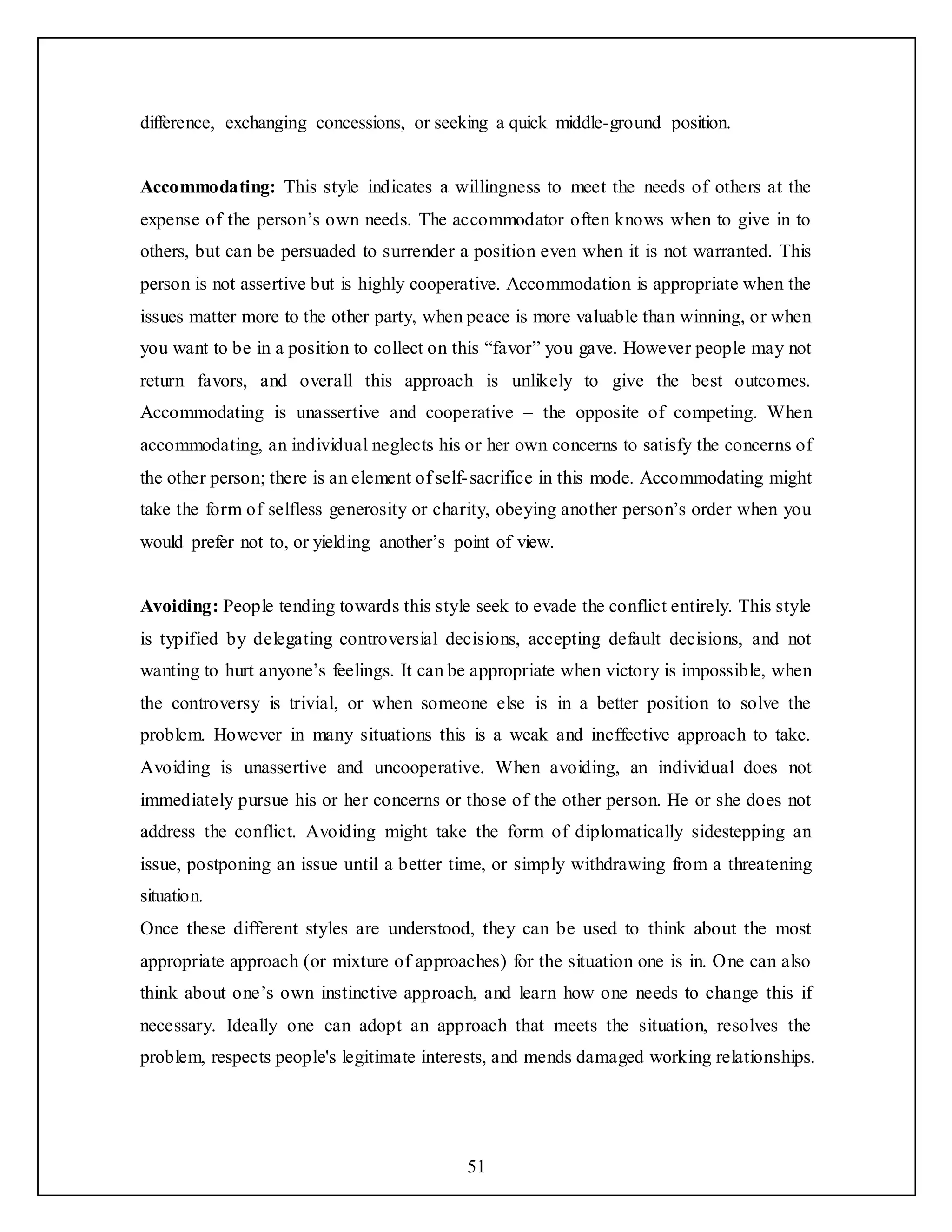 51
difference, exchanging concessions, or seeking a quick middle-ground position.
Accommodating: This style indicates a willingness to meet the needs of others at the
expense of the person’s own needs. The accommodator often knows when to give in to
others, but can be persuaded to surrender a position even when it is not warranted. This
person is not assertive but is highly cooperative. Accommodation is appropriate when the
issues matter more to the other party, when peace is more valuable than winning, or when
you want to be in a position to collect on this “favor” you gave. However people may not
return favors, and overall this approach is unlikely to give the best outcomes.
Accommodating is unassertive and cooperative – the opposite of competing. When
accommodating, an individual neglects his or her own concerns to satisfy the concerns of
the other person; there is an element of self-sacrifice in this mode. Accommodating might
take the form of selfless generosity or charity, obeying another person’s order when you
would prefer not to, or yielding another’s point of view.
Avoiding: People tending towards this style seek to evade the conflict entirely. This style
is typified by delegating controversial decisions, accepting default decisions, and not
wanting to hurt anyone’s feelings. It can be appropriate when victory is impossible, when
the controversy is trivial, or when someone else is in a better position to solve the
problem. However in many situations this is a weak and ineffective approach to take.
Avoiding is unassertive and uncooperative. When avoiding, an individual does not
immediately pursue his or her concerns or those of the other person. He or she does not
address the conflict. Avoiding might take the form of diplomatically sidestepping an
issue, postponing an issue until a better time, or simply withdrawing from a threatening
situation.
Once these different styles are understood, they can be used to think about the most
appropriate approach (or mixture of approaches) for the situation one is in. One can also
think about one’s own instinctive approach, and learn how one needs to change this if
necessary. Ideally one can adopt an approach that meets the situation, resolves the
problem, respects people's legitimate interests, and mends damaged working relationships.
 