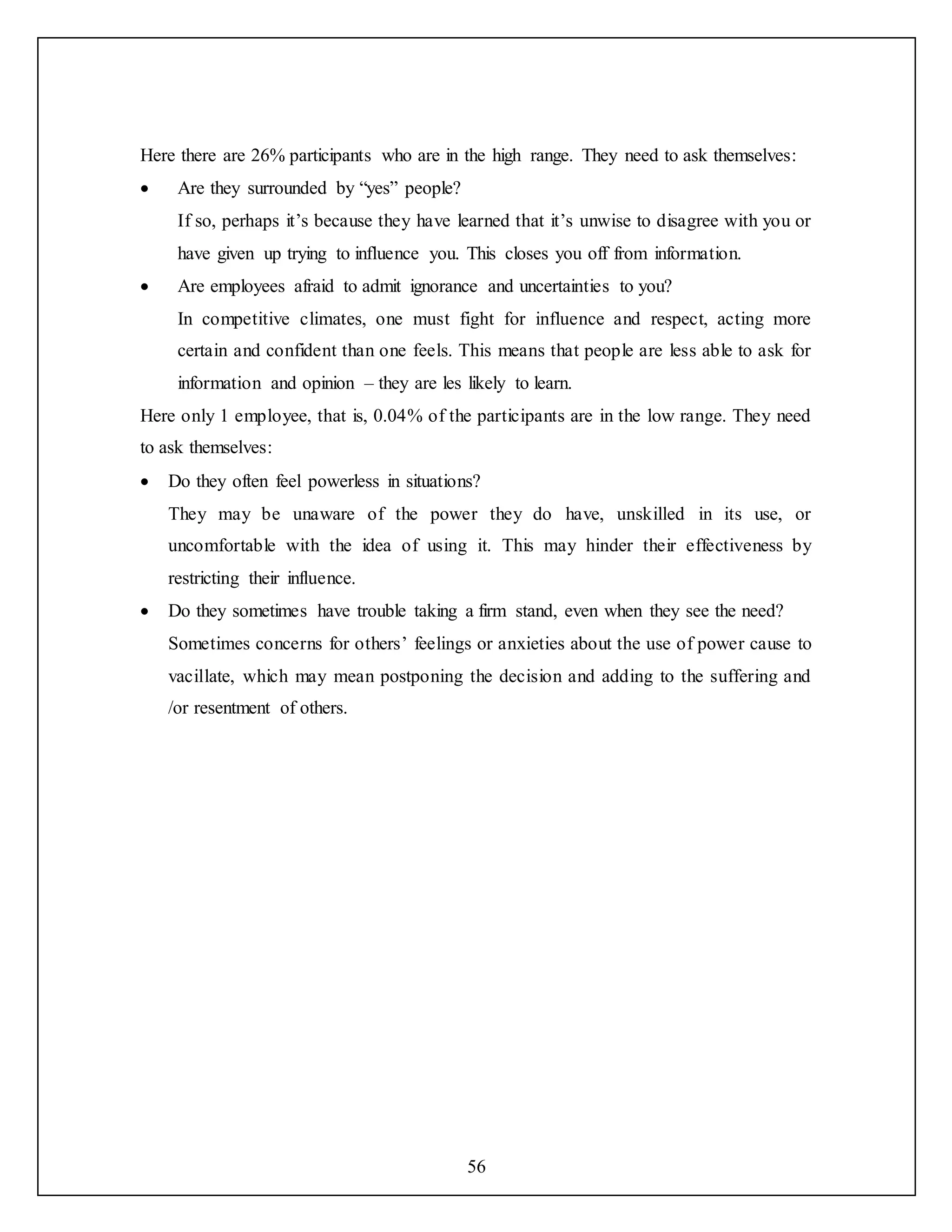 56
Here there are 26% participants who are in the high range. They need to ask themselves:
 Are they surrounded by “yes” people?
If so, perhaps it’s because they have learned that it’s unwise to disagree with you or
have given up trying to influence you. This closes you off from information.
 Are employees afraid to admit ignorance and uncertainties to you?
In competitive climates, one must fight for influence and respect, acting more
certain and confident than one feels. This means that people are less able to ask for
information and opinion – they are les likely to learn.
Here only 1 employee, that is, 0.04% of the participants are in the low range. They need
to ask themselves:
 Do they often feel powerless in situations?
They may be unaware of the power they do have, unskilled in its use, or
uncomfortable with the idea of using it. This may hinder their effectiveness by
restricting their influence.
 Do they sometimes have trouble taking a firm stand, even when they see the need?
Sometimes concerns for others’ feelings or anxieties about the use of power cause to
vacillate, which may mean postponing the decision and adding to the suffering and
/or resentment of others.
 