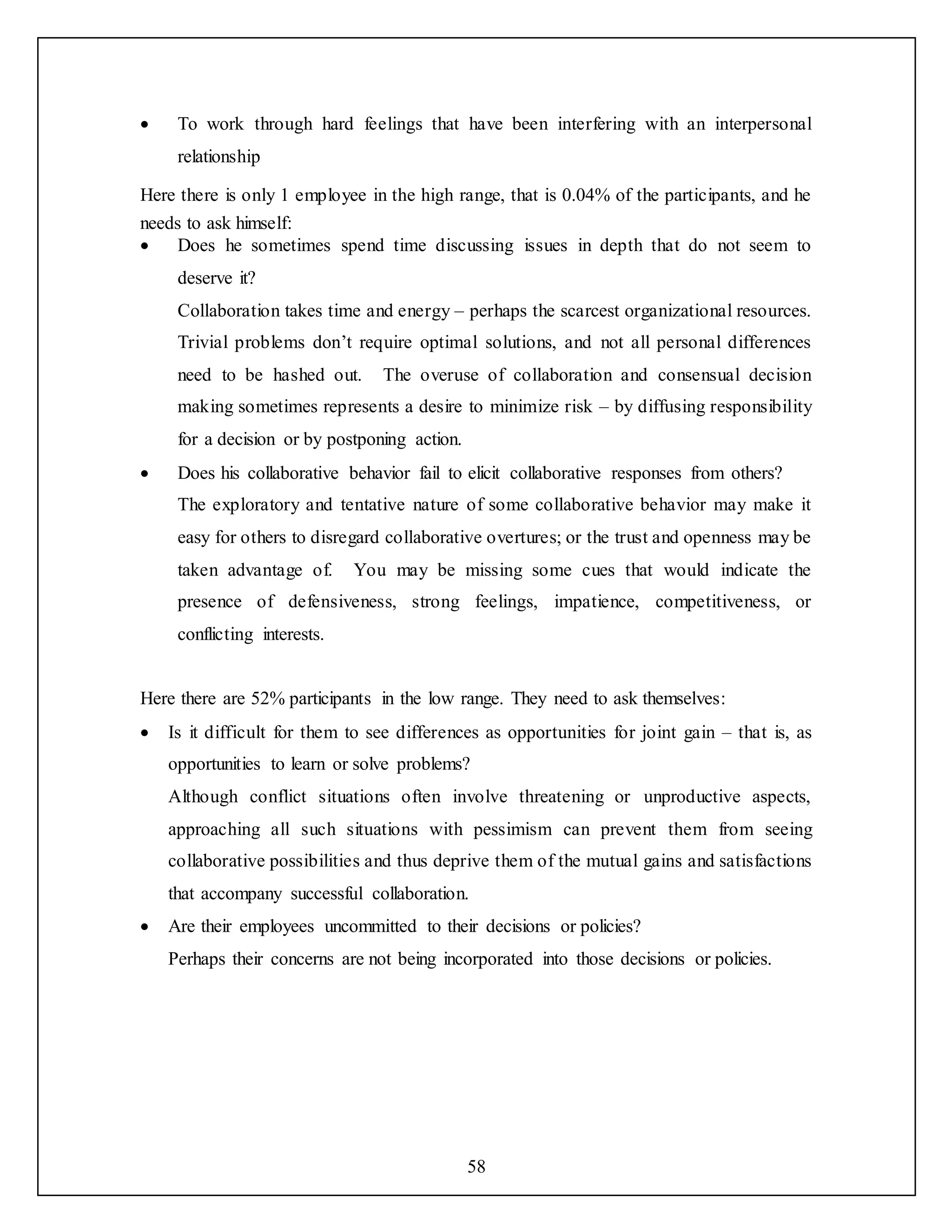 58
 To work through hard feelings that have been interfering with an interpersonal
relationship
Here there is only 1 employee in the high range, that is 0.04% of the participants, and he
needs to ask himself:
 Does he sometimes spend time discussing issues in depth that do not seem to
deserve it?
Collaboration takes time and energy – perhaps the scarcest organizational resources.
Trivial problems don’t require optimal solutions, and not all personal differences
need to be hashed out. The overuse of collaboration and consensual decision
making sometimes represents a desire to minimize risk – by diffusing responsibility
for a decision or by postponing action.
 Does his collaborative behavior fail to elicit collaborative responses from others?
The exploratory and tentative nature of some collaborative behavior may make it
easy for others to disregard collaborative overtures; or the trust and openness may be
taken advantage of. You may be missing some cues that would indicate the
presence of defensiveness, strong feelings, impatience, competitiveness, or
conflicting interests.
Here there are 52% participants in the low range. They need to ask themselves:
 Is it difficult for them to see differences as opportunities for joint gain – that is, as
opportunities to learn or solve problems?
Although conflict situations often involve threatening or unproductive aspects,
approaching all such situations with pessimism can prevent them from seeing
collaborative possibilities and thus deprive them of the mutual gains and satisfactions
that accompany successful collaboration.
 Are their employees uncommitted to their decisions or policies?
Perhaps their concerns are not being incorporated into those decisions or policies.
 