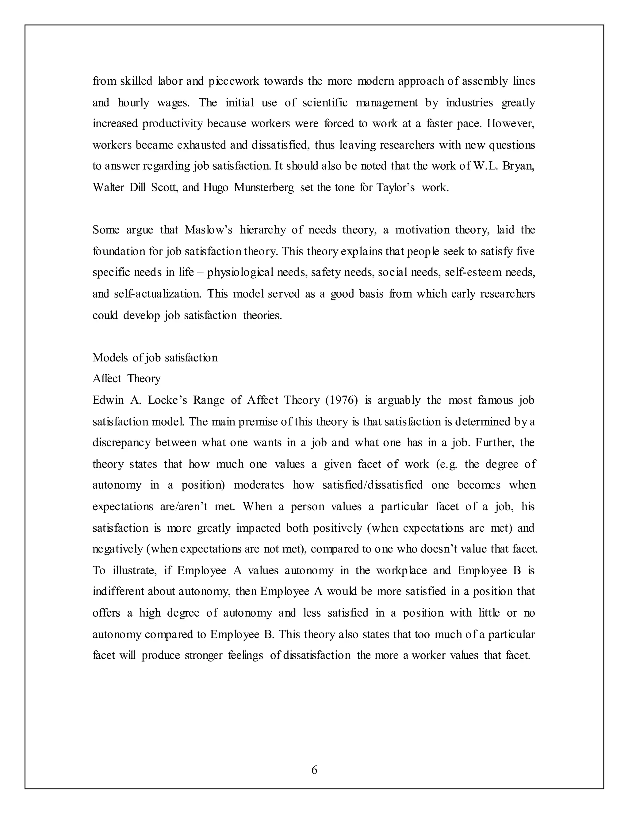 6
from skilled labor and piecework towards the more modern approach of assembly lines
and hourly wages. The initial use of scientific management by industries greatly
increased productivity because workers were forced to work at a faster pace. However,
workers became exhausted and dissatisfied, thus leaving researchers with new questions
to answer regarding job satisfaction. It should also be noted that the work of W.L. Bryan,
Walter Dill Scott, and Hugo Munsterberg set the tone for Taylor’s work.
Some argue that Maslow’s hierarchy of needs theory, a motivation theory, laid the
foundation for job satisfaction theory. This theory explains that people seek to satisfy five
specific needs in life – physiological needs, safety needs, social needs, self-esteem needs,
and self-actualization. This model served as a good basis from which early researchers
could develop job satisfaction theories.
Models of job satisfaction
Affect Theory
Edwin A. Locke’s Range of Affect Theory (1976) is arguably the most famous job
satisfaction model. The main premise of this theory is that satisfaction is determined by a
discrepancy between what one wants in a job and what one has in a job. Further, the
theory states that how much one values a given facet of work (e.g. the degree of
autonomy in a position) moderates how satisfied/dissatisfied one becomes when
expectations are/aren’t met. When a person values a particular facet of a job, his
satisfaction is more greatly impacted both positively (when expectations are met) and
negatively (when expectations are not met), compared to one who doesn’t value that facet.
To illustrate, if Employee A values autonomy in the workplace and Employee B is
indifferent about autonomy, then Employee A would be more satisfied in a position that
offers a high degree of autonomy and less satisfied in a position with little or no
autonomy compared to Employee B. This theory also states that too much of a particular
facet will produce stronger feelings of dissatisfaction the more a worker values that facet.
 