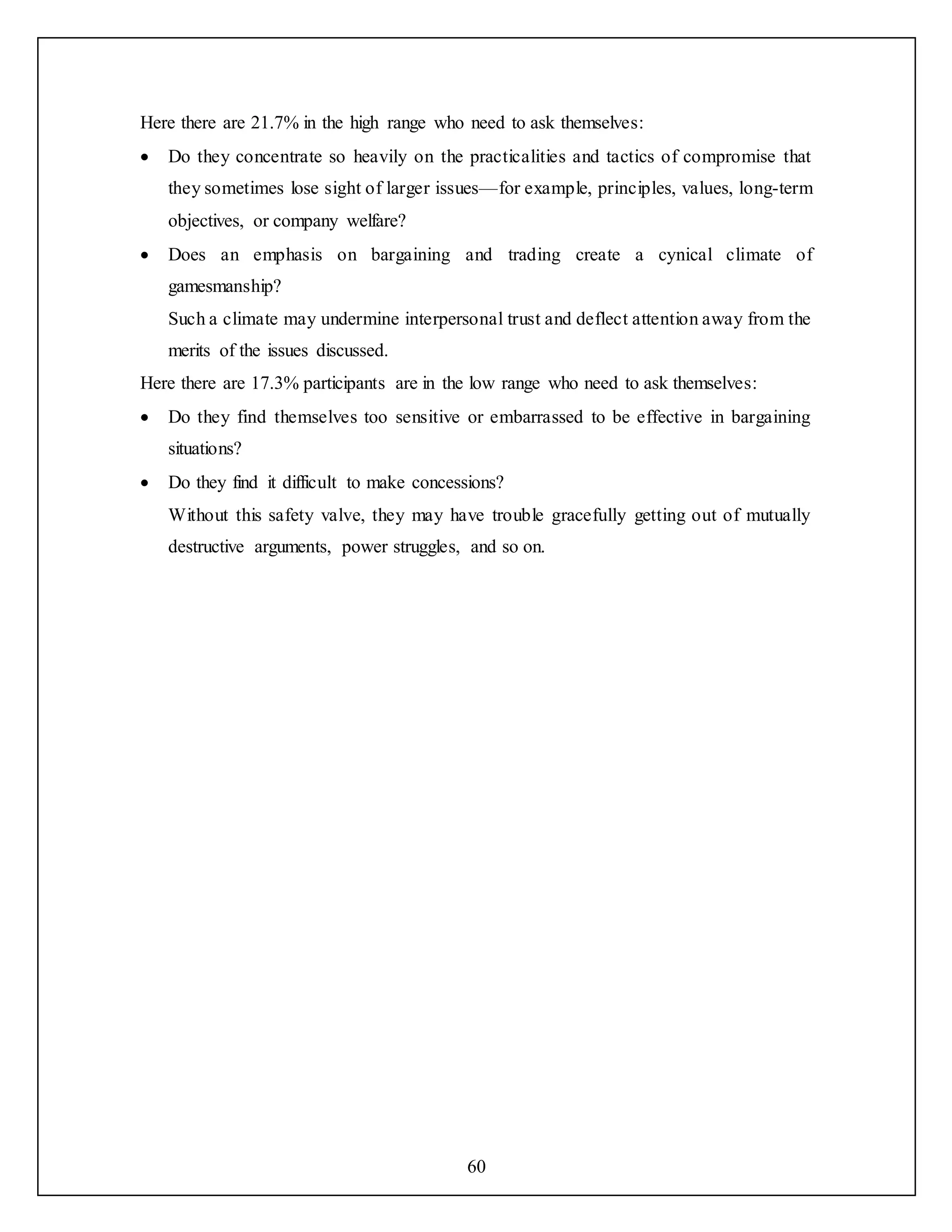 60
Here there are 21.7% in the high range who need to ask themselves:
 Do they concentrate so heavily on the practicalities and tactics of compromise that
they sometimes lose sight of larger issues—for example, principles, values, long-term
objectives, or company welfare?
 Does an emphasis on bargaining and trading create a cynical climate of
gamesmanship?
Such a climate may undermine interpersonal trust and deflect attention away from the
merits of the issues discussed.
Here there are 17.3% participants are in the low range who need to ask themselves:
 Do they find themselves too sensitive or embarrassed to be effective in bargaining
situations?
 Do they find it difficult to make concessions?
Without this safety valve, they may have trouble gracefully getting out of mutually
destructive arguments, power struggles, and so on.
 