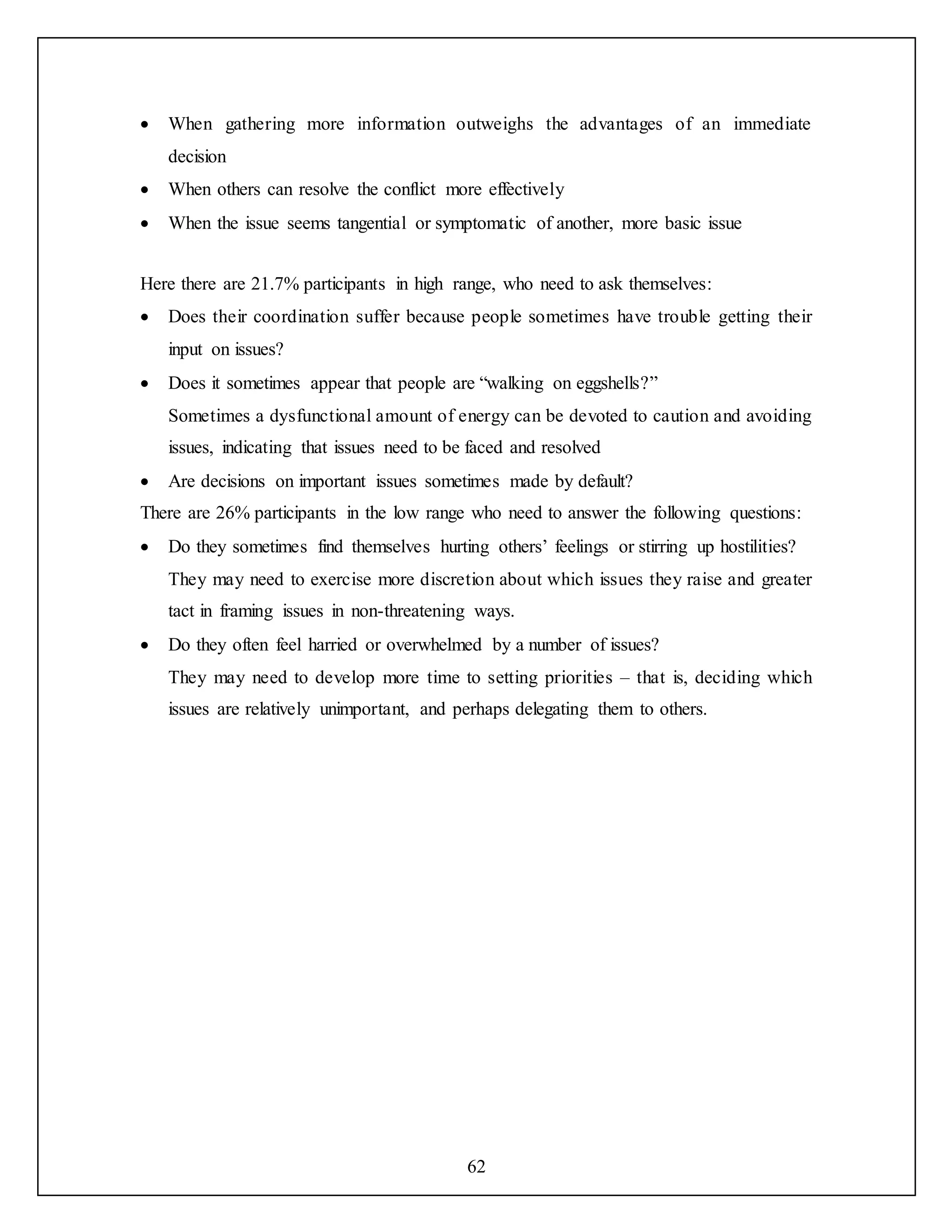 62
 When gathering more information outweighs the advantages of an immediate
decision
 When others can resolve the conflict more effectively
 When the issue seems tangential or symptomatic of another, more basic issue
Here there are 21.7% participants in high range, who need to ask themselves:
 Does their coordination suffer because people sometimes have trouble getting their
input on issues?
 Does it sometimes appear that people are “walking on eggshells?”
Sometimes a dysfunctional amount of energy can be devoted to caution and avoiding
issues, indicating that issues need to be faced and resolved
 Are decisions on important issues sometimes made by default?
There are 26% participants in the low range who need to answer the following questions:
 Do they sometimes find themselves hurting others’ feelings or stirring up hostilities?
They may need to exercise more discretion about which issues they raise and greater
tact in framing issues in non-threatening ways.
 Do they often feel harried or overwhelmed by a number of issues?
They may need to develop more time to setting priorities – that is, deciding which
issues are relatively unimportant, and perhaps delegating them to others.
 