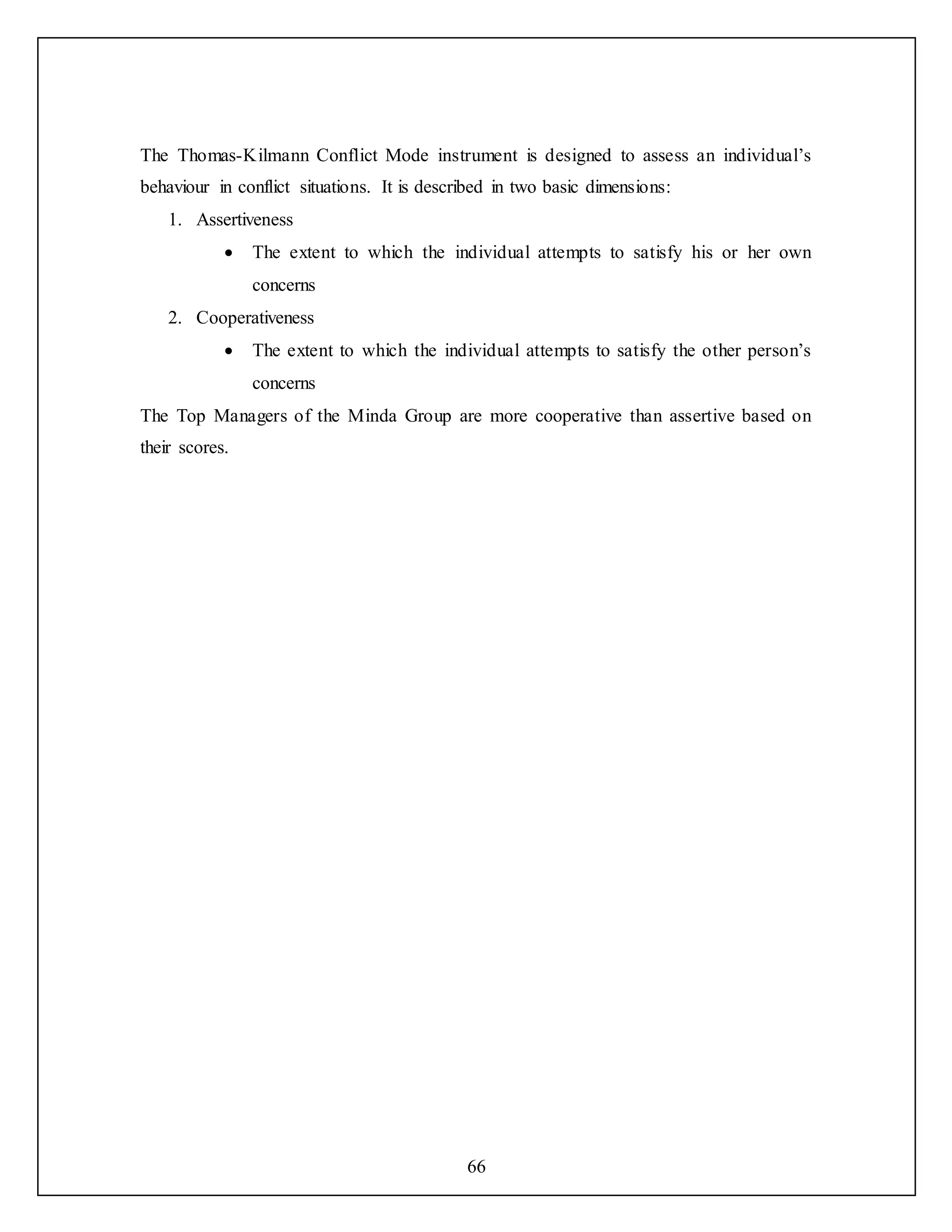 66
The Thomas-Kilmann Conflict Mode instrument is designed to assess an individual’s
behaviour in conflict situations. It is described in two basic dimensions:
1. Assertiveness
 The extent to which the individual attempts to satisfy his or her own
concerns
2. Cooperativeness
 The extent to which the individual attempts to satisfy the other person’s
concerns
The Top Managers of the Minda Group are more cooperative than assertive based on
their scores.
 