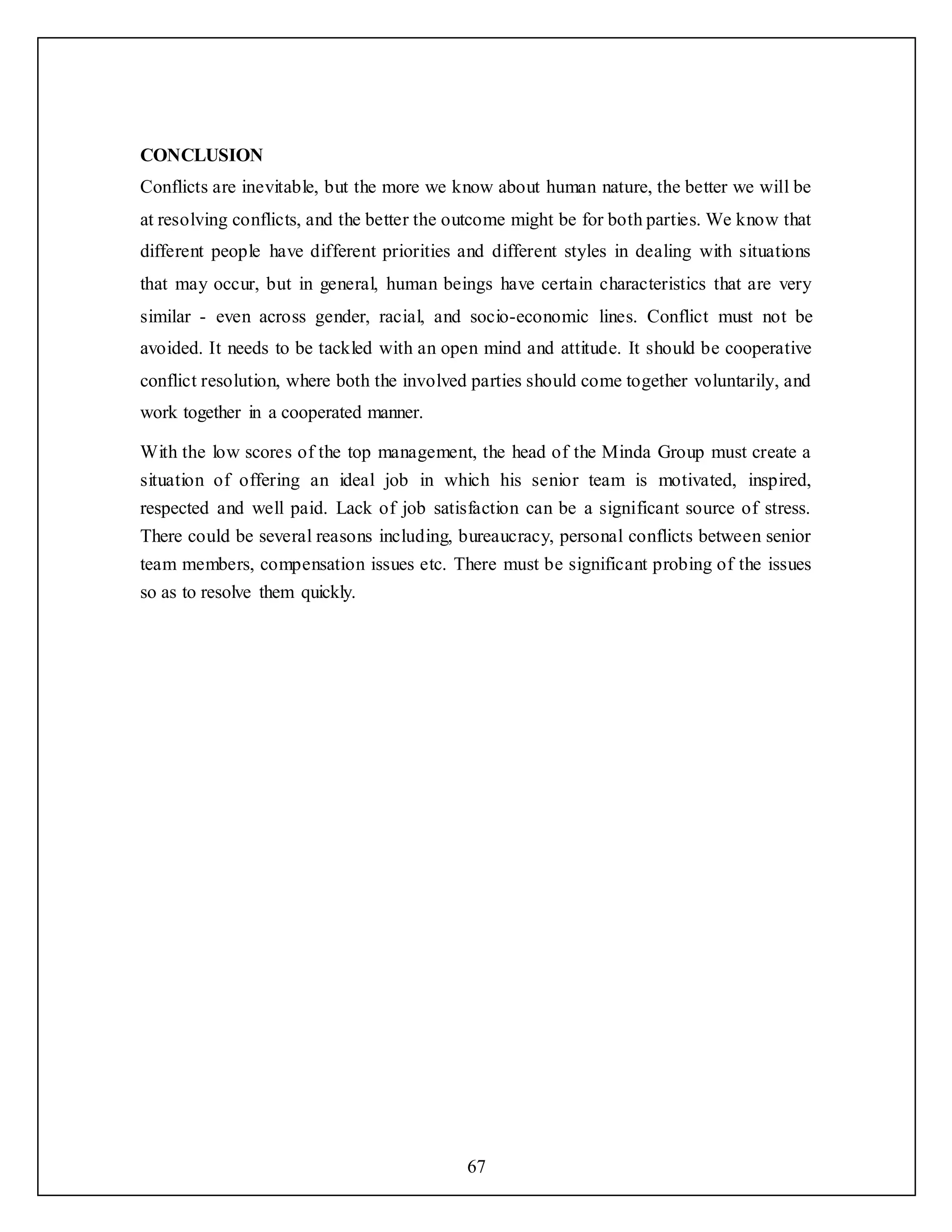 67
CONCLUSION
Conflicts are inevitable, but the more we know about human nature, the better we will be
at resolving conflicts, and the better the outcome might be for both parties. We know that
different people have different priorities and different styles in dealing with situations
that may occur, but in general, human beings have certain characteristics that are very
similar - even across gender, racial, and socio-economic lines. Conflict must not be
avoided. It needs to be tackled with an open mind and attitude. It should be cooperative
conflict resolution, where both the involved parties should come together voluntarily, and
work together in a cooperated manner.
With the low scores of the top management, the head of the Minda Group must create a
situation of offering an ideal job in which his senior team is motivated, inspired,
respected and well paid. Lack of job satisfaction can be a significant source of stress.
There could be several reasons including, bureaucracy, personal conflicts between senior
team members, compensation issues etc. There must be significant probing of the issues
so as to resolve them quickly.
 