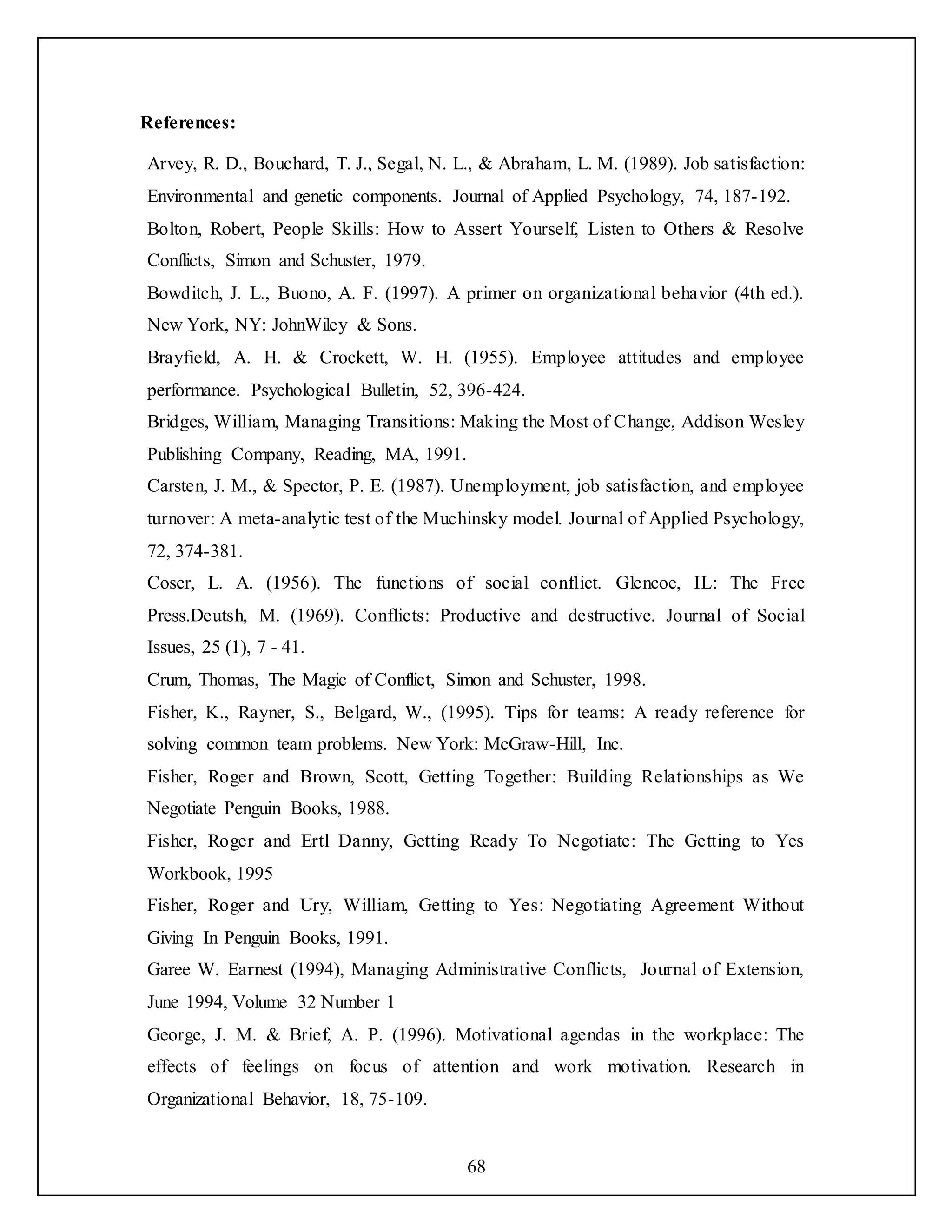 68
References:
Arvey, R. D., Bouchard, T. J., Segal, N. L., & Abraham, L. M. (1989). Job satisfaction:
Environmental and genetic components. Journal of Applied Psychology, 74, 187-192.
Bolton, Robert, People Skills: How to Assert Yourself, Listen to Others & Resolve
Conflicts, Simon and Schuster, 1979.
Bowditch, J. L., Buono, A. F. (1997). A primer on organizational behavior (4th ed.).
New York, NY: JohnWiley & Sons.
Brayfield, A. H. & Crockett, W. H. (1955). Employee attitudes and employee
performance. Psychological Bulletin, 52, 396-424.
Bridges, William, Managing Transitions: Making the Most of Change, Addison Wesley
Publishing Company, Reading, MA, 1991.
Carsten, J. M., & Spector, P. E. (1987). Unemployment, job satisfaction, and employee
turnover: A meta-analytic test of the Muchinsky model. Journal of Applied Psychology,
72, 374-381.
Coser, L. A. (1956). The functions of social conflict. Glencoe, IL: The Free
Press.Deutsh, M. (1969). Conflicts: Productive and destructive. Journal of Social
Issues, 25 (1), 7 - 41.
Crum, Thomas, The Magic of Conflict, Simon and Schuster, 1998.
Fisher, K., Rayner, S., Belgard, W., (1995). Tips for teams: A ready reference for
solving common team problems. New York: McGraw-Hill, Inc.
Fisher, Roger and Brown, Scott, Getting Together: Building Relationships as We
Negotiate Penguin Books, 1988.
Fisher, Roger and Ertl Danny, Getting Ready To Negotiate: The Getting to Yes
Workbook, 1995
Fisher, Roger and Ury, William, Getting to Yes: Negotiating Agreement Without
Giving In Penguin Books, 1991.
Garee W. Earnest (1994), Managing Administrative Conflicts, Journal of Extension,
June 1994, Volume 32 Number 1
George, J. M. & Brief, A. P. (1996). Motivational agendas in the workplace: The
effects of feelings on focus of attention and work motivation. Research in
Organizational Behavior, 18, 75-109.
 