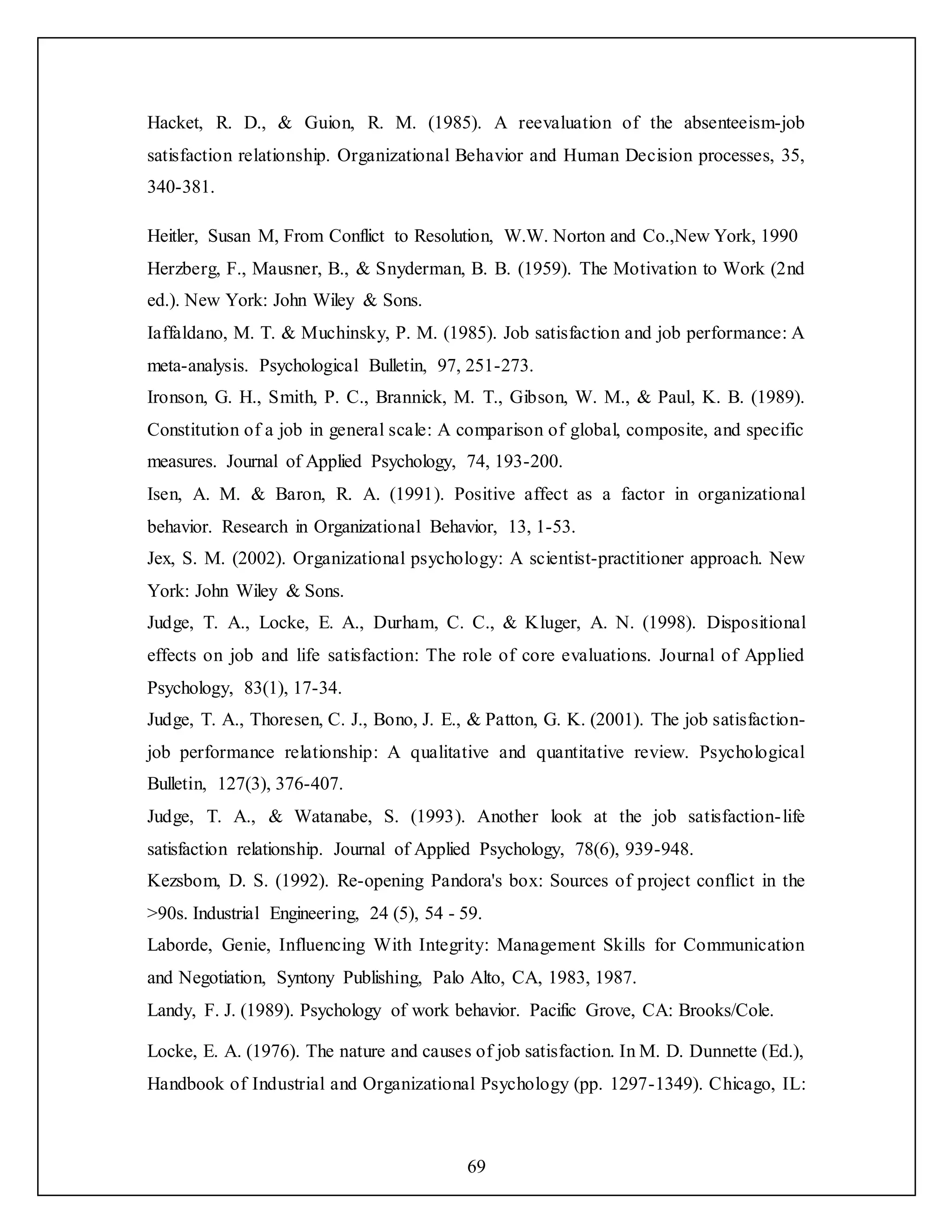 69
Hacket, R. D., & Guion, R. M. (1985). A reevaluation of the absenteeism-job
satisfaction relationship. Organizational Behavior and Human Decision processes, 35,
340-381.
Heitler, Susan M, From Conflict to Resolution, W.W. Norton and Co.,New York, 1990
Herzberg, F., Mausner, B., & Snyderman, B. B. (1959). The Motivation to Work (2nd
ed.). New York: John Wiley & Sons.
Iaffaldano, M. T. & Muchinsky, P. M. (1985). Job satisfaction and job performance: A
meta-analysis. Psychological Bulletin, 97, 251-273.
Ironson, G. H., Smith, P. C., Brannick, M. T., Gibson, W. M., & Paul, K. B. (1989).
Constitution of a job in general scale: A comparison of global, composite, and specific
measures. Journal of Applied Psychology, 74, 193-200.
Isen, A. M. & Baron, R. A. (1991). Positive affect as a factor in organizational
behavior. Research in Organizational Behavior, 13, 1-53.
Jex, S. M. (2002). Organizational psychology: A scientist-practitioner approach. New
York: John Wiley & Sons.
Judge, T. A., Locke, E. A., Durham, C. C., & Kluger, A. N. (1998). Dispositional
effects on job and life satisfaction: The role of core evaluations. Journal of Applied
Psychology, 83(1), 17-34.
Judge, T. A., Thoresen, C. J., Bono, J. E., & Patton, G. K. (2001). The job satisfaction-
job performance relationship: A qualitative and quantitative review. Psychological
Bulletin, 127(3), 376-407.
Judge, T. A., & Watanabe, S. (1993). Another look at the job satisfaction-life
satisfaction relationship. Journal of Applied Psychology, 78(6), 939-948.
Kezsbom, D. S. (1992). Re-opening Pandora's box: Sources of project conflict in the
>90s. Industrial Engineering, 24 (5), 54 - 59.
Laborde, Genie, Influencing With Integrity: Management Skills for Communication
and Negotiation, Syntony Publishing, Palo Alto, CA, 1983, 1987.
Landy, F. J. (1989). Psychology of work behavior. Pacific Grove, CA: Brooks/Cole.
Locke, E. A. (1976). The nature and causes of job satisfaction. In M. D. Dunnette (Ed.),
Handbook of Industrial and Organizational Psychology (pp. 1297-1349). Chicago, IL:
 