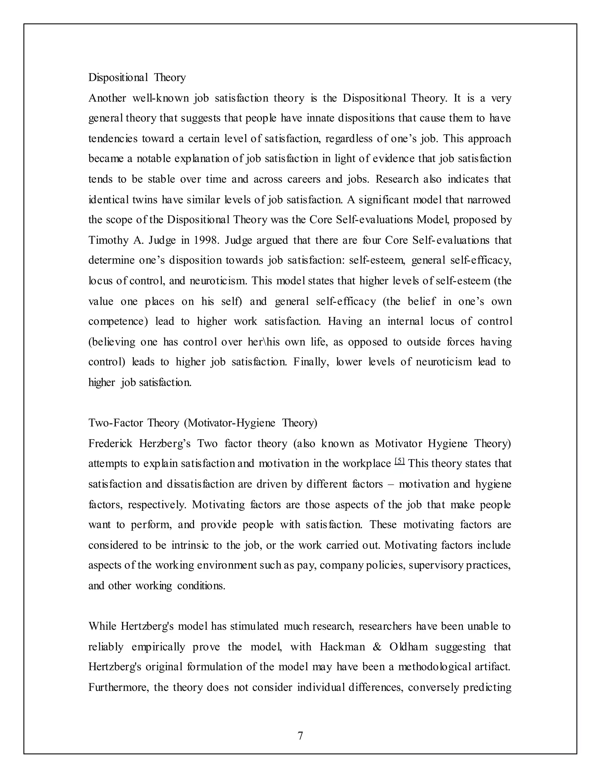 7
Dispositional Theory
Another well-known job satisfaction theory is the Dispositional Theory. It is a very
general theory that suggests that people have innate dispositions that cause them to have
tendencies toward a certain level of satisfaction, regardless of one’s job. This approach
became a notable explanation of job satisfaction in light of evidence that job satisfaction
tends to be stable over time and across careers and jobs. Research also indicates that
identical twins have similar levels of job satisfaction. A significant model that narrowed
the scope of the Dispositional Theory was the Core Self-evaluations Model, proposed by
Timothy A. Judge in 1998. Judge argued that there are four Core Self-evaluations that
determine one’s disposition towards job satisfaction: self-esteem, general self-efficacy,
locus of control, and neuroticism. This model states that higher levels of self-esteem (the
value one places on his self) and general self-efficacy (the belief in one’s own
competence) lead to higher work satisfaction. Having an internal locus of control
(believing one has control over herhis own life, as opposed to outside forces having
control) leads to higher job satisfaction. Finally, lower levels of neuroticism lead to
higher job satisfaction.
Two-Factor Theory (Motivator-Hygiene Theory)
Frederick Herzberg’s Two factor theory (also known as Motivator Hygiene Theory)
attempts to explain satisfaction and motivation in the workplace [5] This theory states that
satisfaction and dissatisfaction are driven by different factors – motivation and hygiene
factors, respectively. Motivating factors are those aspects of the job that make people
want to perform, and provide people with satisfaction. These motivating factors are
considered to be intrinsic to the job, or the work carried out. Motivating factors include
aspects of the working environment such as pay, company policies, supervisory practices,
and other working conditions.
While Hertzberg's model has stimulated much research, researchers have been unable to
reliably empirically prove the model, with Hackman & Oldham suggesting that
Hertzberg's original formulation of the model may have been a methodological artifact.
Furthermore, the theory does not consider individual differences, conversely predicting
 