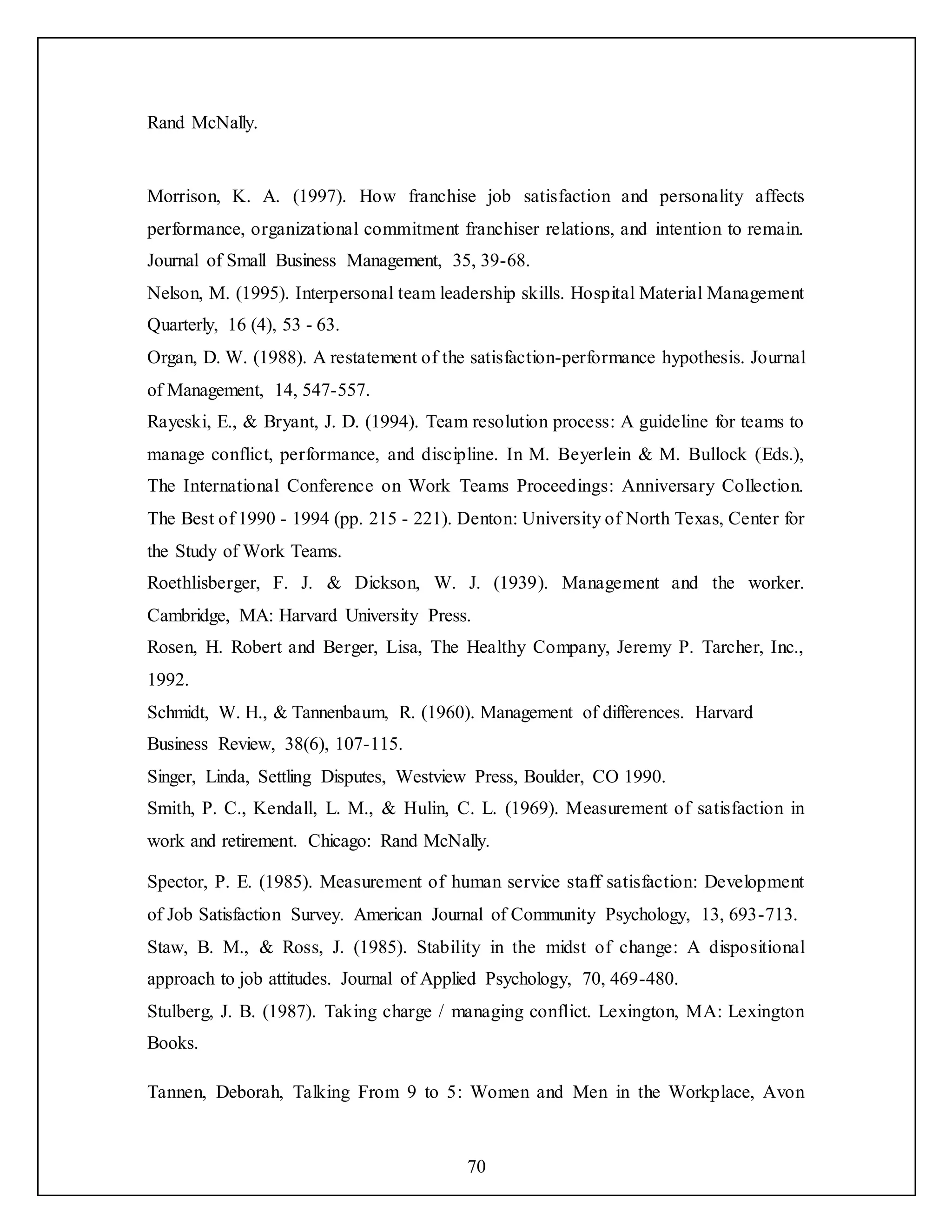 70
Rand McNally.
Morrison, K. A. (1997). How franchise job satisfaction and personality affects
performance, organizational commitment franchiser relations, and intention to remain.
Journal of Small Business Management, 35, 39-68.
Nelson, M. (1995). Interpersonal team leadership skills. Hospital Material Management
Quarterly, 16 (4), 53 - 63.
Organ, D. W. (1988). A restatement of the satisfaction-performance hypothesis. Journal
of Management, 14, 547-557.
Rayeski, E., & Bryant, J. D. (1994). Team resolution process: A guideline for teams to
manage conflict, performance, and discipline. In M. Beyerlein & M. Bullock (Eds.),
The International Conference on Work Teams Proceedings: Anniversary Collection.
The Best of 1990 - 1994 (pp. 215 - 221). Denton: University of North Texas, Center for
the Study of Work Teams.
Roethlisberger, F. J. & Dickson, W. J. (1939). Management and the worker.
Cambridge, MA: Harvard University Press.
Rosen, H. Robert and Berger, Lisa, The Healthy Company, Jeremy P. Tarcher, Inc.,
1992.
Schmidt, W. H., & Tannenbaum, R. (1960). Management of differences. Harvard
Business Review, 38(6), 107-115.
Singer, Linda, Settling Disputes, Westview Press, Boulder, CO 1990.
Smith, P. C., Kendall, L. M., & Hulin, C. L. (1969). Measurement of satisfaction in
work and retirement. Chicago: Rand McNally.
Spector, P. E. (1985). Measurement of human service staff satisfaction: Development
of Job Satisfaction Survey. American Journal of Community Psychology, 13, 693-713.
Staw, B. M., & Ross, J. (1985). Stability in the midst of change: A dispositional
approach to job attitudes. Journal of Applied Psychology, 70, 469-480.
Stulberg, J. B. (1987). Taking charge / managing conflict. Lexington, MA: Lexington
Books.
Tannen, Deborah, Talking From 9 to 5: Women and Men in the Workplace, Avon
 
