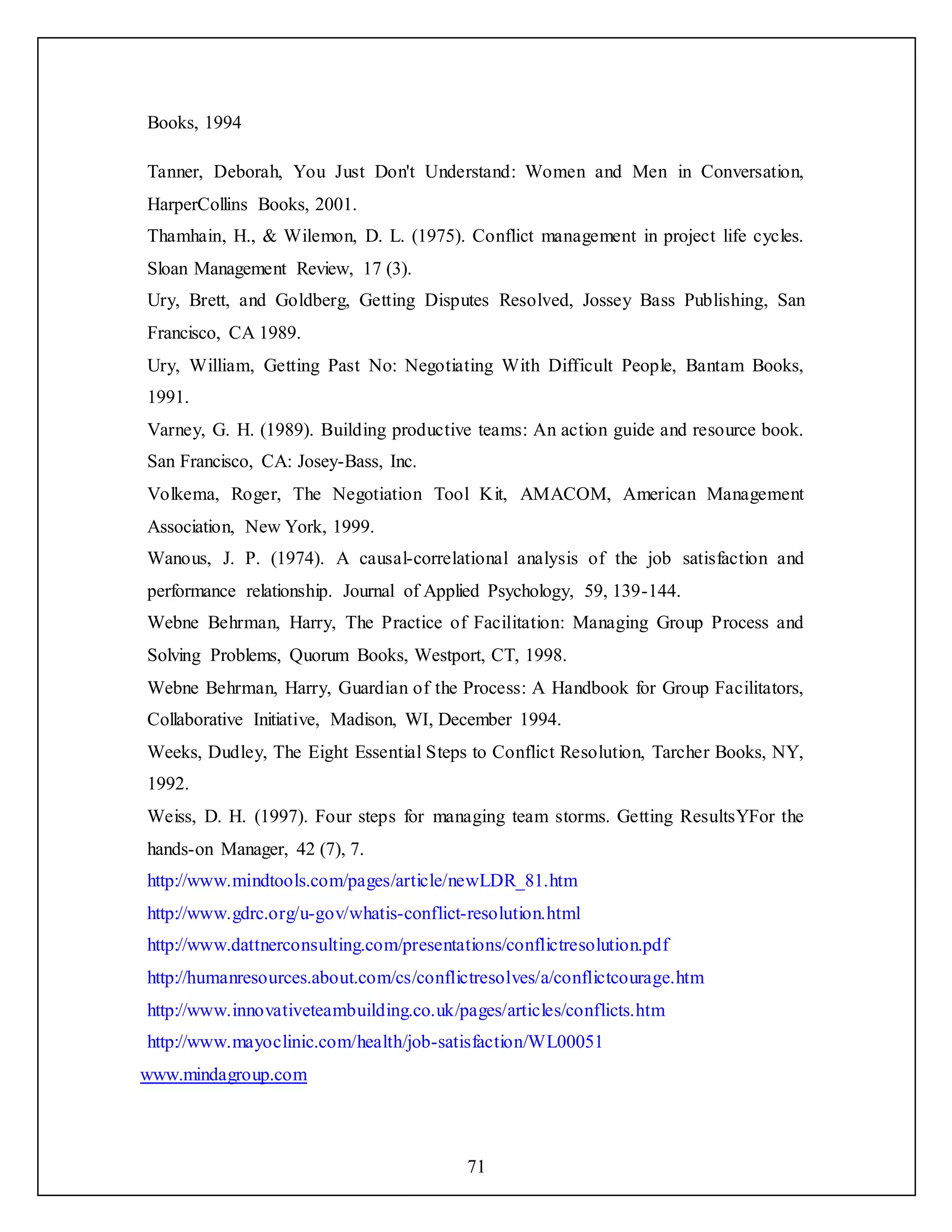 71
Books, 1994
Tanner, Deborah, You Just Don't Understand: Women and Men in Conversation,
HarperCollins Books, 2001.
Thamhain, H., & Wilemon, D. L. (1975). Conflict management in project life cycles.
Sloan Management Review, 17 (3).
Ury, Brett, and Goldberg, Getting Disputes Resolved, Jossey Bass Publishing, San
Francisco, CA 1989.
Ury, William, Getting Past No: Negotiating With Difficult People, Bantam Books,
1991.
Varney, G. H. (1989). Building productive teams: An action guide and resource book.
San Francisco, CA: Josey-Bass, Inc.
Volkema, Roger, The Negotiation Tool Kit, AMACOM, American Management
Association, New York, 1999.
Wanous, J. P. (1974). A causal-correlational analysis of the job satisfaction and
performance relationship. Journal of Applied Psychology, 59, 139-144.
Webne Behrman, Harry, The Practice of Facilitation: Managing Group Process and
Solving Problems, Quorum Books, Westport, CT, 1998.
Webne Behrman, Harry, Guardian of the Process: A Handbook for Group Facilitators,
Collaborative Initiative, Madison, WI, December 1994.
Weeks, Dudley, The Eight Essential Steps to Conflict Resolution, Tarcher Books, NY,
1992.
Weiss, D. H. (1997). Four steps for managing team storms. Getting ResultsYFor the
hands-on Manager, 42 (7), 7.
http://www.mindtools.com/pages/article/newLDR_81.htm
http://www.gdrc.org/u-gov/whatis-conflict-resolution.html
http://www.dattnerconsulting.com/presentations/conflictresolution.pdf
http://humanresources.about.com/cs/conflictresolves/a/conflictcourage.htm
http://www.innovativeteambuilding.co.uk/pages/articles/conflicts.htm
http://www.mayoclinic.com/health/job-satisfaction/WL00051
www.mindagroup.com
 