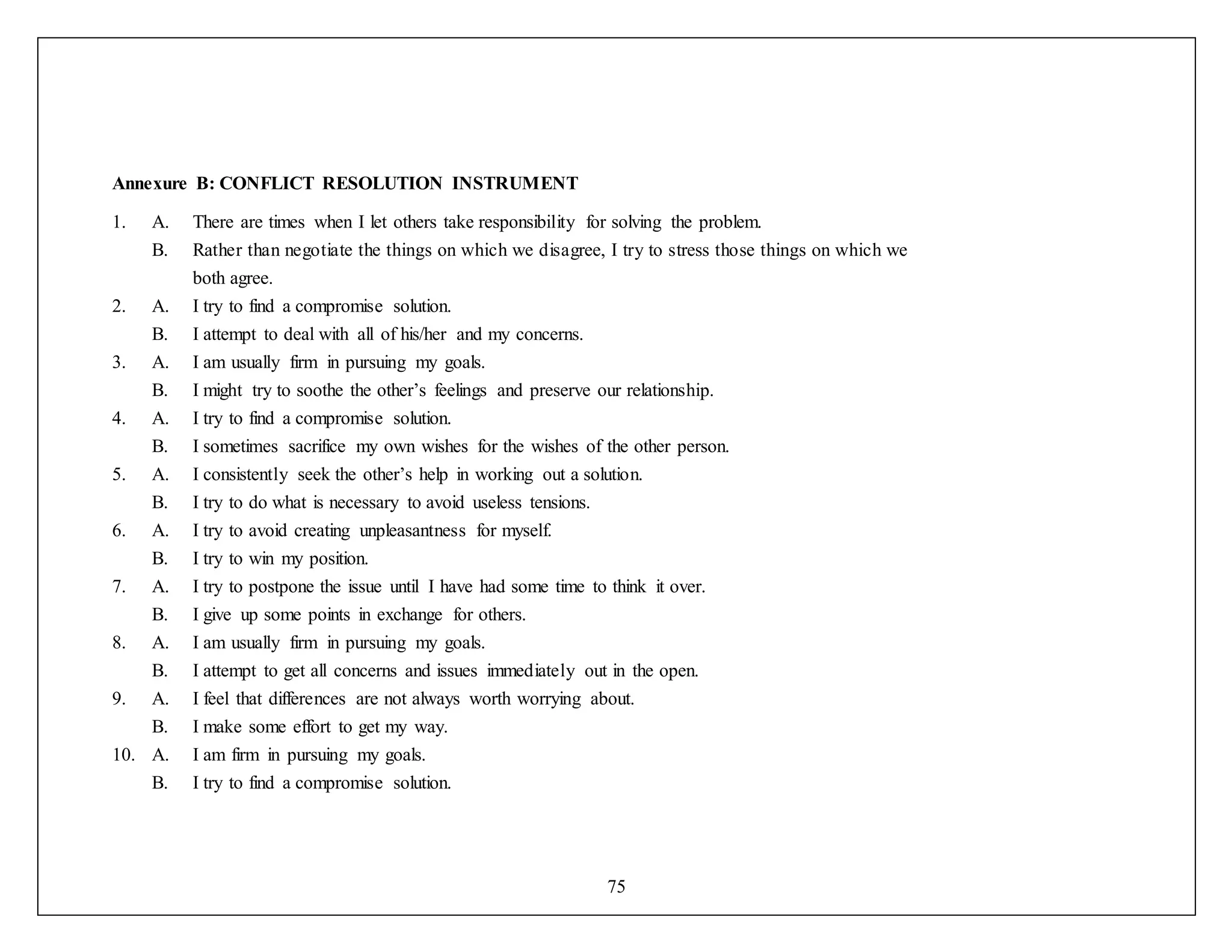 75
Annexure B: CONFLICT RESOLUTION INSTRUMENT
1. A. There are times when I let others take responsibility for solving the problem.
B. Rather than negotiate the things on which we disagree, I try to stress those things on which we
both agree.
2. A. I try to find a compromise solution.
B. I attempt to deal with all of his/her and my concerns.
3. A. I am usually firm in pursuing my goals.
B. I might try to soothe the other’s feelings and preserve our relationship.
4. A. I try to find a compromise solution.
B. I sometimes sacrifice my own wishes for the wishes of the other person.
5. A. I consistently seek the other’s help in working out a solution.
B. I try to do what is necessary to avoid useless tensions.
6. A. I try to avoid creating unpleasantness for myself.
B. I try to win my position.
7. A. I try to postpone the issue until I have had some time to think it over.
B. I give up some points in exchange for others.
8. A. I am usually firm in pursuing my goals.
B. I attempt to get all concerns and issues immediately out in the open.
9. A. I feel that differences are not always worth worrying about.
B. I make some effort to get my way.
10. A. I am firm in pursuing my goals.
B. I try to find a compromise solution.
 