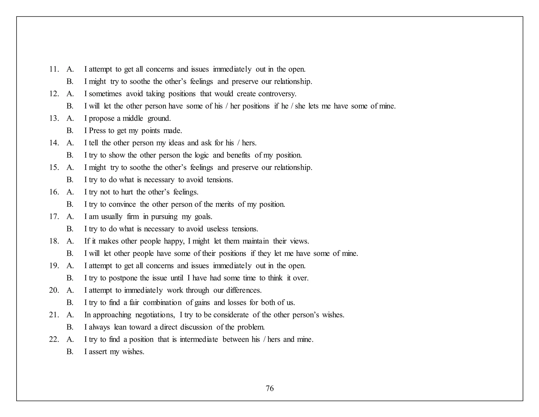 76
11. A. I attempt to get all concerns and issues immediately out in the open.
B. I might try to soothe the other’s feelings and preserve our relationship.
12. A. I sometimes avoid taking positions that would create controversy.
B. I will let the other person have some of his / her positions if he / she lets me have some of mine.
13. A. I propose a middle ground.
B. I Press to get my points made.
14. A. I tell the other person my ideas and ask for his / hers.
B. I try to show the other person the logic and benefits of my position.
15. A. I might try to soothe the other’s feelings and preserve our relationship.
B. I try to do what is necessary to avoid tensions.
16. A. I try not to hurt the other’s feelings.
B. I try to convince the other person of the merits of my position.
17. A. I am usually firm in pursuing my goals.
B. I try to do what is necessary to avoid useless tensions.
18. A. If it makes other people happy, I might let them maintain their views.
B. I will let other people have some of their positions if they let me have some of mine.
19. A. I attempt to get all concerns and issues immediately out in the open.
B. I try to postpone the issue until I have had some time to think it over.
20. A. I attempt to immediately work through our differences.
B. I try to find a fair combination of gains and losses for both of us.
21. A. In approaching negotiations, I try to be considerate of the other person’s wishes.
B. I always lean toward a direct discussion of the problem.
22. A. I try to find a position that is intermediate between his / hers and mine.
B. I assert my wishes.
 