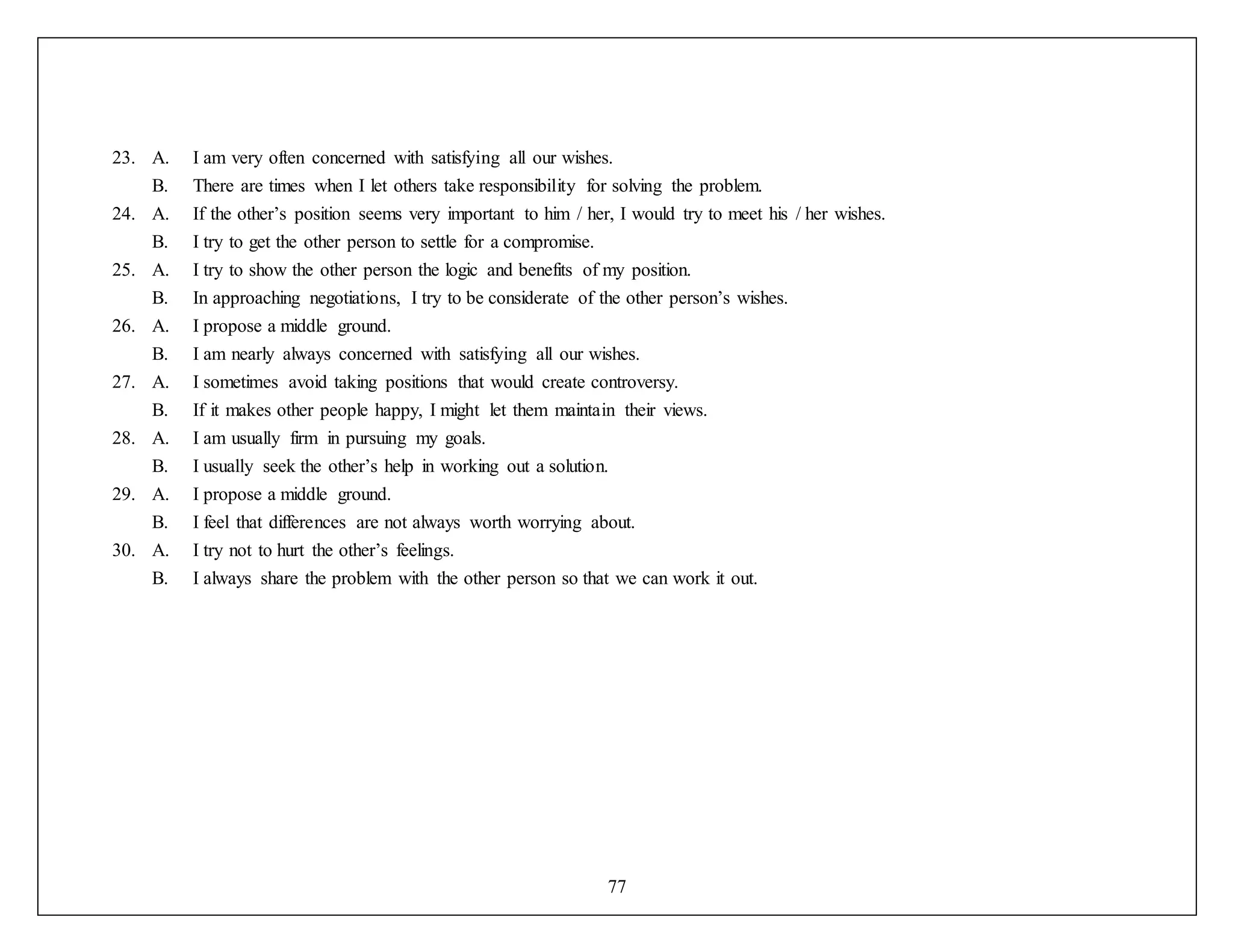 77
23. A. I am very often concerned with satisfying all our wishes.
B. There are times when I let others take responsibility for solving the problem.
24. A. If the other’s position seems very important to him / her, I would try to meet his / her wishes.
B. I try to get the other person to settle for a compromise.
25. A. I try to show the other person the logic and benefits of my position.
B. In approaching negotiations, I try to be considerate of the other person’s wishes.
26. A. I propose a middle ground.
B. I am nearly always concerned with satisfying all our wishes.
27. A. I sometimes avoid taking positions that would create controversy.
B. If it makes other people happy, I might let them maintain their views.
28. A. I am usually firm in pursuing my goals.
B. I usually seek the other’s help in working out a solution.
29. A. I propose a middle ground.
B. I feel that differences are not always worth worrying about.
30. A. I try not to hurt the other’s feelings.
B. I always share the problem with the other person so that we can work it out.
 