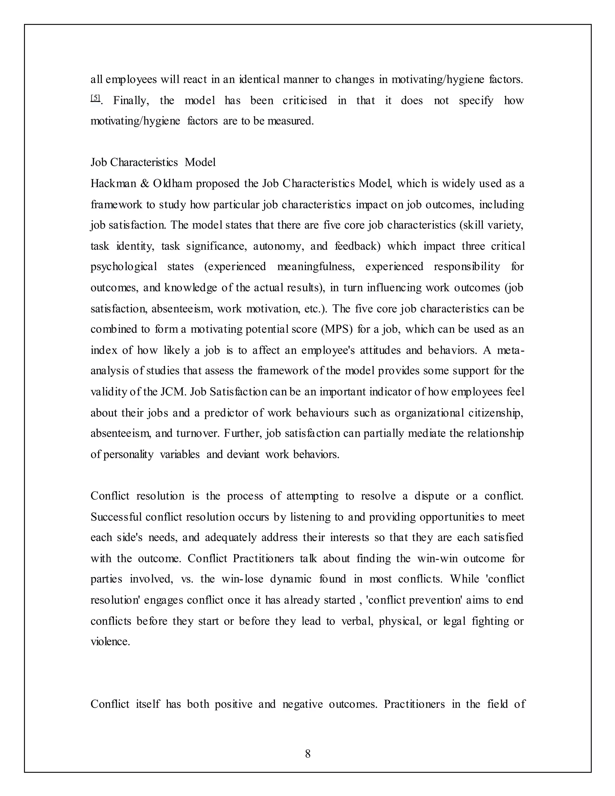 8
all employees will react in an identical manner to changes in motivating/hygiene factors.
[5]. Finally, the model has been criticised in that it does not specify how
motivating/hygiene factors are to be measured.
Job Characteristics Model
Hackman & Oldham proposed the Job Characteristics Model, which is widely used as a
framework to study how particular job characteristics impact on job outcomes, including
job satisfaction. The model states that there are five core job characteristics (skill variety,
task identity, task significance, autonomy, and feedback) which impact three critical
psychological states (experienced meaningfulness, experienced responsibility for
outcomes, and knowledge of the actual results), in turn influencing work outcomes (job
satisfaction, absenteeism, work motivation, etc.). The five core job characteristics can be
combined to form a motivating potential score (MPS) for a job, which can be used as an
index of how likely a job is to affect an employee's attitudes and behaviors. A meta-
analysis of studies that assess the framework of the model provides some support for the
validity of the JCM. Job Satisfaction can be an important indicator of how employees feel
about their jobs and a predictor of work behaviours such as organizational citizenship,
absenteeism, and turnover. Further, job satisfaction can partially mediate the relationship
of personality variables and deviant work behaviors.
Conflict resolution is the process of attempting to resolve a dispute or a conflict.
Successful conflict resolution occurs by listening to and providing opportunities to meet
each side's needs, and adequately address their interests so that they are each satisfied
with the outcome. Conflict Practitioners talk about finding the win-win outcome for
parties involved, vs. the win-lose dynamic found in most conflicts. While 'conflict
resolution' engages conflict once it has already started , 'conflict prevention' aims to end
conflicts before they start or before they lead to verbal, physical, or legal fighting or
violence.
Conflict itself has both positive and negative outcomes. Practitioners in the field of
 