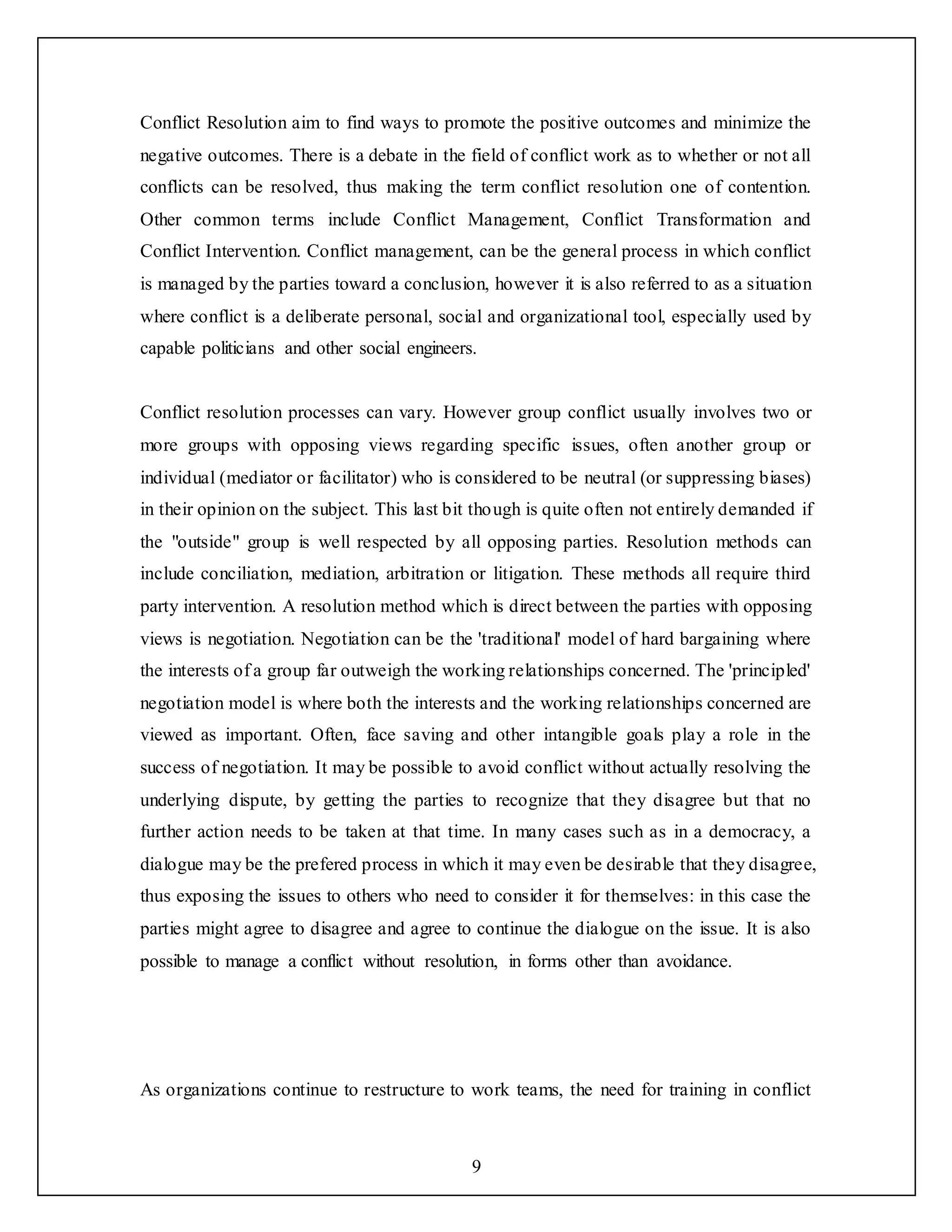 9
Conflict Resolution aim to find ways to promote the positive outcomes and minimize the
negative outcomes. There is a debate in the field of conflict work as to whether or not all
conflicts can be resolved, thus making the term conflict resolution one of contention.
Other common terms include Conflict Management, Conflict Transformation and
Conflict Intervention. Conflict management, can be the general process in which conflict
is managed by the parties toward a conclusion, however it is also referred to as a situation
where conflict is a deliberate personal, social and organizational tool, especially used by
capable politicians and other social engineers.
Conflict resolution processes can vary. However group conflict usually involves two or
more groups with opposing views regarding specific issues, often another group or
individual (mediator or facilitator) who is considered to be neutral (or suppressing biases)
in their opinion on the subject. This last bit though is quite often not entirely demanded if
the "outside" group is well respected by all opposing parties. Resolution methods can
include conciliation, mediation, arbitration or litigation. These methods all require third
party intervention. A resolution method which is direct between the parties with opposing
views is negotiation. Negotiation can be the 'traditional' model of hard bargaining where
the interests of a group far outweigh the working relationships concerned. The 'principled'
negotiation model is where both the interests and the working relationships concerned are
viewed as important. Often, face saving and other intangible goals play a role in the
success of negotiation. It may be possible to avoid conflict without actually resolving the
underlying dispute, by getting the parties to recognize that they disagree but that no
further action needs to be taken at that time. In many cases such as in a democracy, a
dialogue may be the prefered process in which it may even be desirable that they disagree,
thus exposing the issues to others who need to consider it for themselves: in this case the
parties might agree to disagree and agree to continue the dialogue on the issue. It is also
possible to manage a conflict without resolution, in forms other than avoidance.
As organizations continue to restructure to work teams, the need for training in conflict
 