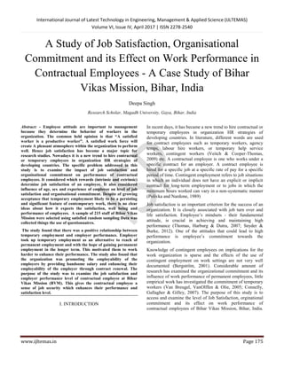 International Journal of Latest Technology in Engineering, Management & Applied Science (IJLTEMAS)
Volume VI, Issue IV, April 2017 | ISSN 2278-2540
www.ijltemas.in Page 175
A Study of Job Satisfaction, Organisational
Commitment and its Effect on Work Performance in
Contractual Employees - A Case Study of Bihar
Vikas Mission, Bihar, India
Deepa Singh
Research Scholar, Magadh University, Gaya, Bihar, India
Abstract: - Employee attitude are important to management
because they determine the behavior of workers in the
organization. The common held opinion is that “A satisfied
worker is a productive worker”. A satisfied work force will
create A pleasant atmosphere within the organization to perform
well. Hence job satisfaction has become a major topic for
research studies. Nowadays it is a new trend to hire contractual
or temporary employees in organization HR strategies of
developing countries. The specific problem addressed in this
study is to examine the impact of job satisfaction and
organisational commitment on performance of contractual
employees. It considered which rewards (intrinsic and extrinsic)
determine job satisfaction of an employee. It also considered
influence of age, sex and experience of employee on level of job
satisfaction and organisational commitment. Despite of growing
acceptance that temporary employment likely to be a persisting
and significant feature of contemporary work, there is no clear
ideas about how it expects the satisfaction, well being and
performance of employees. A sample of 215 staff of Bihar Vikas
Mission were selected using satisfied random sampling Data was
collected things the use of questionnaires.
The study found that there was a positive relationship between
temporary employment and employer performance. Employer
took up temporary employment as an alternative to reach of
permanent employment and with the hope of gaining permanent
employment in the longer term. This motivated them to work
harder to enhance their performance. The study also found that
the organization was promoting the employability of the
employers by providing handsome salary and enhancing their
employability of the employer through contract renewal. The
purpose of the study was to examine the job satisfaction and
employer performance level of contractual employee at Bihar
Vikas Mission (BVM). This gives the contractual employee a
sense of job security which enhances their performance and
satisfaction level.
I. INTRODUCTION
In recent days, it has became a new trend to hire contractual or
temporary employees in organization HR strategies of
developing countries. In literature, different words are used
for contract employees such as temporary workers, agency
temps, labour hire workers, or temporary help service
workers, contingent workers (Veitch & Cooper-Thomas,
2009) etc. A contractual employee is one who works under a
specific contract for an employer. A contract employee is
hired for a specific job at a specific rate of pay for a specific
period of time. Contingent employment refers to job situations
in which an individual does not have an explicit or implicit
contract for long-term employment or to jobs in which the
minimum hours worked can vary in a non-systematic manner
(Polivka and Nardone, 1989)
Job satisfaction is an important criterion for the success of an
organization. It is closely associated with job turn over and
life satisfaction. Employee‟s mindsets - their fundamental
attitude, is crucial in achieving and maintaining high
performance (Thomas, Harburg & Dutra, 2007; Snyder &
Burke, 2012). One of the attitudes that could lead to high
performance is employee‟s commitment towards the
organization.
Knowledge of contingent employees on implications for the
work organization is sparse and the effects of the use of
contingent employment on work settings are not very well
documented (Bergström, 2001). Considerable amount of
research has examined the organizational commitment and its
influence of work performance of permanent employees, little
empirical work has investigated the commitment of temporary
workers (Van Breugel, VanOlffen & Olie, 2005; Connelly,
Gallagher & Gilley, 2007). The purpose of this study is to
access and examine the level of Job Satisfaction, orginational
commitment and its effect on work performance of
contractual employees of Bihar Vikas Mission, Bihar, India.
 
