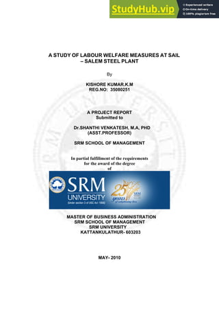 A STUDY OF LABOUR WELFARE MEASURES AT SAIL
– SALEM STEEL PLANT
By
KISHORE KUMAR.K.M
REG.NO: 35080251
A PROJECT REPORT
Submitted to
Dr.SHANTHI VENKATESH, M.A, PHD
(ASST.PROFESSOR)
SRM SCHOOL OF MANAGEMENT
In partial fulfillment of the requirements
for the award of the degree
of
MASTER OF BUSINESS ADMINISTRATION
SRM SCHOOL OF MANAGEMENT
SRM UNIVERSITY
KATTANKULATHUR- 603203
MAY- 2010
 