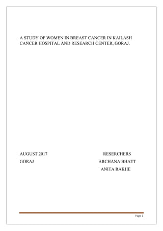 Page 1
A STUDY OF WOMEN IN BREAST CANCER IN KAILASH
CANCER HOSPITAL AND RESEARCH CENTER, GORAJ.
AUGUST 2017 RESERCHERS
GORAJ ARCHANA BHATT
ANITA RAKHE
 