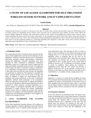 IJRET: International Journal of Research in Engineering and Technology ISSN: 2319-1163
__________________________________________________________________________________________
Volume: 02 Issue: 04 | Apr-2013, Available @ http://www.ijret.org 498
A STUDY OF LOCALIZED ALGORITHM FOR SELF-ORGANIZED
WIRELESS SENSOR NETWORK AND IT’S IMPLEMENTATION
Arnab Kundu
Asst. Professor, Department of E.C.E, B.I.E.T, Suri, Dist.-Birbhum, PIN-731101, W.B., INDIA, a.kunduwb@gmail.com
Abstract
Communication between two nodes is a big issue in now days. To achieve that, wireless network plays a big role. With limited source
of energy, memory & computation power wireless sensor networks can be composed by mass number of sensor nodes. Where the
sensors’ lifetime depend on energies. Like autonomous system in LAN, cluster can be defined for wireless sensor network, where
cluster head plays the prime role for the energy conservation. So, the optimization of cluster head within cluster along with number of
nodes is a big research issue. Here I have analyzed the advanced optimization algorithm for sensor network clustering theoretically. I
have tried to test the proposed method as a clustering algorithm and compared it with other recent sensor network clustering
algorithm named Algorithm for Cluster Establishment (ACE)
Index Terms: ACE; Data sets; Localized algorithm; Migration; Spawning threshold function
-----------------------------------------------------------------------***-----------------------------------------------------------------------
1. INTRODUCTION
The unique characteristics of wireless sensor networks and the
nature of their applications motivate the development of new
algorithmic solutions to provide services such as information
processing, messages routing, fault-tolerance, localization,
naming and addressing. Generally algorithms have been
classified as either centralized or distributed. Centralized
algorithms execute on a single node, which is impractical for
large-scale highly constrained sensor networks. This approach
would require all nodes to send their respective information
(e.g., sensed data, or energy level) to a specified location (e.g.,
a sink node) and wait until this node executes the algorithm
and sends back its output[1,6]. This approach is unsuitable for
sensor networks because of its cost in terms of energy and
delay. In addition, it suffers low fault-tolerance and low
scalability and creates bottlenecks. In the case of distributed
algorithms, different nodes participate in the computation
which can reduce the execution time. To address this problem,
a new class of algorithms called localized algorithms has been
proposed for sensor networks. Localized algorithms are a
special category of distributed algorithms that are designed
specifically to enable efficient and reliable collaboration
between sensor nodes by taking into account their specific
constraints. For instance, a localized algorithm might limit the
collaboration and information exchange to close neighbors of
a node to save energy.[2,4,9,10]
2. (ACE): ALGORITHM FOR CLUSTER
ESTABLISHMENT
Unlike other distributed clustering schemes, ACE employs an
emergent algorithm. Emergent algorithms much like artificial
neural networks evolve to optimal solution through a mix of
local optimization steps. The main idea of ACE is to allow a
node to assess its potential as a CH before becoming one and
stepping down if it is not the best CH at the moment. The
algorithm works in iterations that do not have to be
synchronized at the individual nodes. Spawning new clusters
and migration of existing ones are the two functional
components of ACE. A node spawns of new cluster when it
decides to become a CH. It broadcasts an invitation message
to recruit its neighbors. Upon getting the invitation, a
neighboring sensor joins the new cluster and becomes a
follower of the new CH. At any moment, a node can be a
follower of more than one cluster. However, the node can be a
loyal follower, i.e. a member, of only a single cluster.[3,5]
2.1 Migration
Migration is a process in which the best candidate for being
CH is selected. Each CH periodically checks the ability of its
neighbors for being a CH and decides to step down if one of
these neighbors has more followers than it does. A node that
has the largest number of followers and the least overlap with
existing clusters will be considered as the best candidate for
CH.
2.2 Parameter Selection
In the ACE protocol, an unclustered node will spawn a new
cluster by declaring itself a cluster head whenever it finds that
it can gain at least fmin loyal followers if it were to become a
cluster head. The function fmin is called the spawning
threshold function and is dependent on the time that has
passed since the protocol was initiated for that node. In
general, fmin should decrease as the algorithm proceeds. This
causes fewer clusters to form near the beginning of the
 