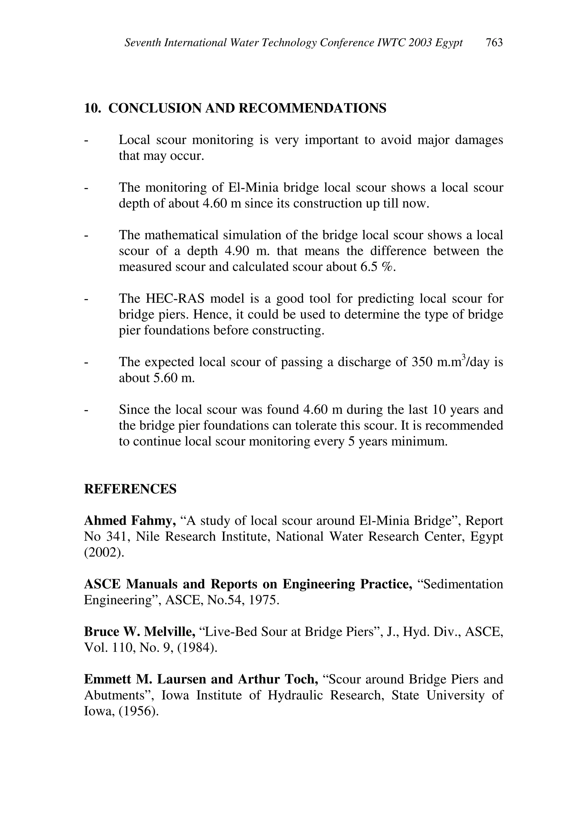 Seventh International Water Technology Conference IWTC 2003 Egypt
10. CONCLUSION AND RECOMMENDATIONS
- Local scour monitoring is very important to avoid major damages
that may occur.
- The monitoring of El-Minia bridge local scour shows a local scour
depth of about 4.60 m since its construction up till now.
- The mathematical simulation of the bridge local scour shows a local
scour of a depth 4.90 m. that means the difference between the
measured scour and calculated scour about 6.5 %.
- The HEC-RAS model is a good tool for predicting local scour for
bridge piers. Hence, it could be used to determine the type of bridge
pier foundations before constructing.
- The expected local scour of passing a discharge of 350 m.m3
/day is
about 5.60 m.
- Since the local scour was found 4.60 m during the last 10 years and
the bridge pier foundations can tolerate this scour. It is recommended
to continue local scour monitoring every 5 years minimum.
REFERENCES
Ahmed Fahmy, “A study of local scour around El-Minia Bridge”, Report
No 341, Nile Research Institute, National Water Research Center, Egypt
(2002).
ASCE Manuals and Reports on Engineering Practice, “Sedimentation
Engineering”, ASCE, No.54, 1975.
Bruce W. Melville, “Live-Bed Sour at Bridge Piers”, J., Hyd. Div., ASCE,
Vol. 110, No. 9, (1984).
Emmett M. Laursen and Arthur Toch, “Scour around Bridge Piers and
Abutments”, Iowa Institute of Hydraulic Research, State University of
Iowa, (1956).
 