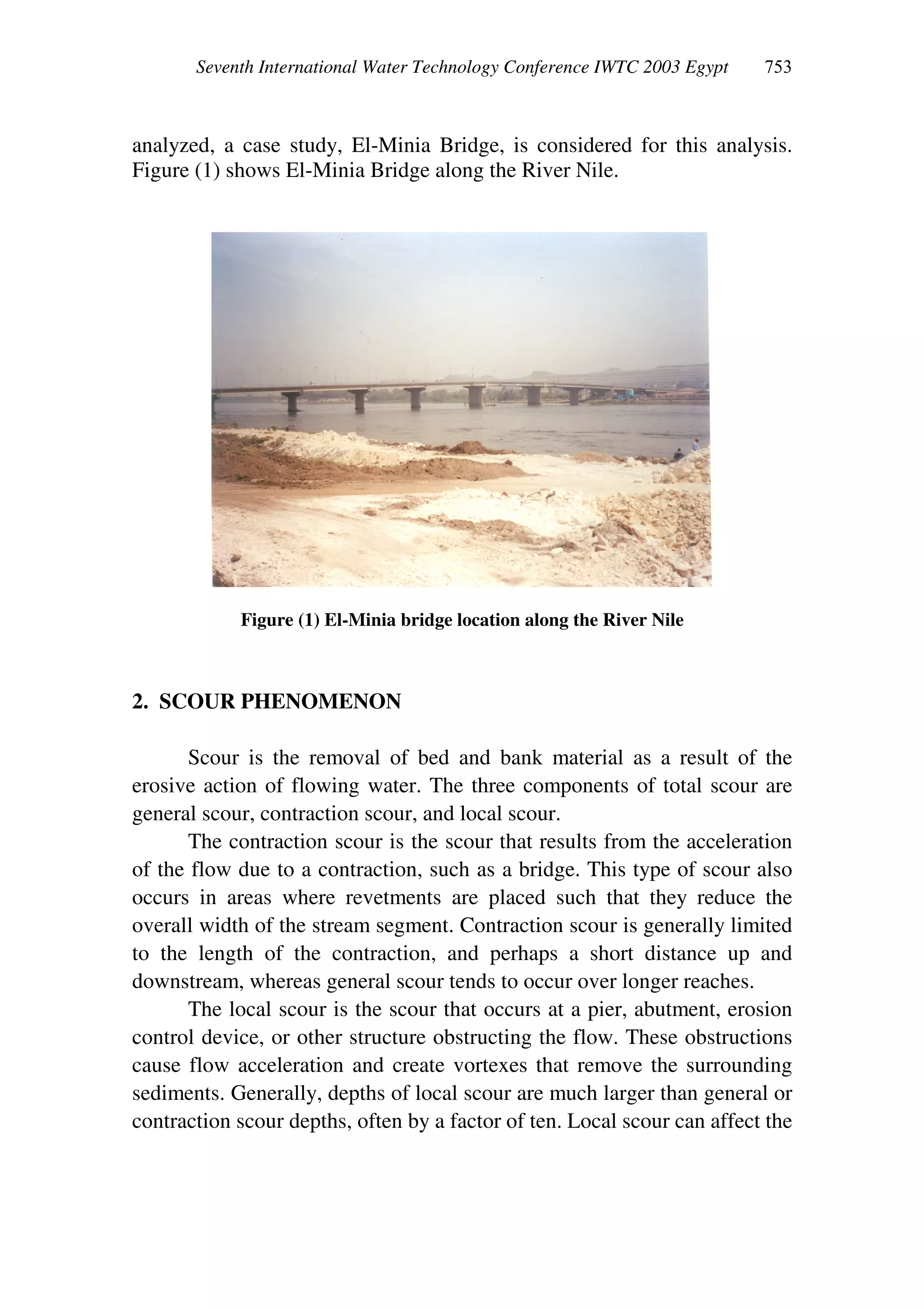 Seventh International Water Technology Conference IWTC 2003 Egypt
analyzed, a case study, El-Minia Bridge, is considered for this analysis.
Figure (1) shows El-Minia Bridge along the River Nile.
Figure (1) El-Minia bridge location along the River Nile
2. SCOUR PHENOMENON
Scour is the removal of bed and bank material as a result of the
erosive action of flowing water. The three components of total scour are
general scour, contraction scour, and local scour.
The contraction scour is the scour that results from the acceleration
of the flow due to a contraction, such as a bridge. This type of scour also
occurs in areas where revetments are placed such that they reduce the
overall width of the stream segment. Contraction scour is generally limited
to the length of the contraction, and perhaps a short distance up and
downstream, whereas general scour tends to occur over longer reaches.
The local scour is the scour that occurs at a pier, abutment, erosion
control device, or other structure obstructing the flow. These obstructions
cause flow acceleration and create vortexes that remove the surrounding
sediments. Generally, depths of local scour are much larger than general or
contraction scour depths, often by a factor of ten. Local scour can affect the
 