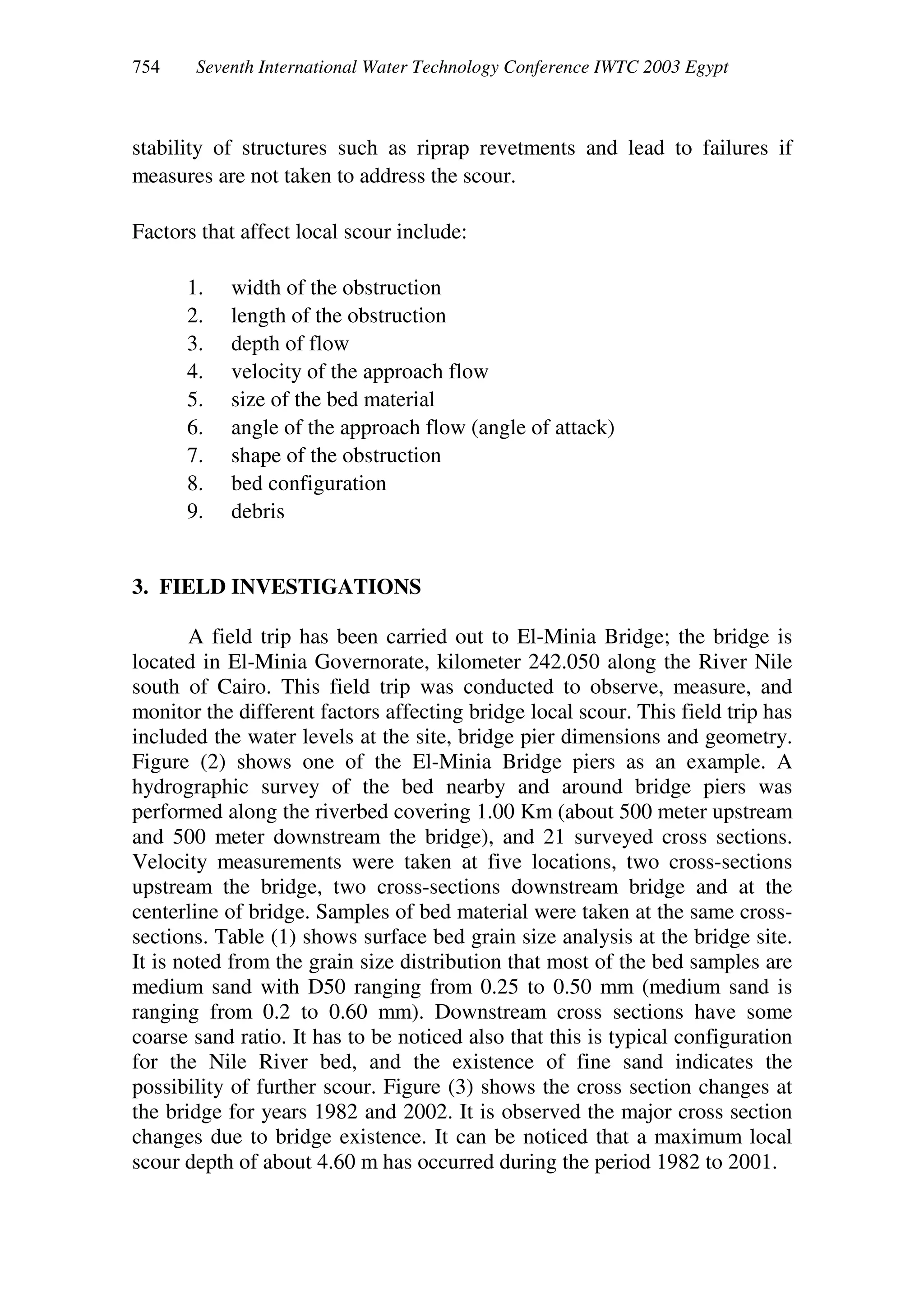 Seventh International Water Technology Conference IWTC 2003 Egypt
stability of structures such as riprap revetments and lead to failures if
measures are not taken to address the scour.
Factors that affect local scour include:
1. width of the obstruction
2. length of the obstruction
3. depth of flow
4. velocity of the approach flow
5. size of the bed material
6. angle of the approach flow (angle of attack)
7. shape of the obstruction
8. bed configuration
9. debris
3. FIELD INVESTIGATIONS
A field trip has been carried out to El-Minia Bridge; the bridge is
located in El-Minia Governorate, kilometer 242.050 along the River Nile
south of Cairo. This field trip was conducted to observe, measure, and
monitor the different factors affecting bridge local scour. This field trip has
included the water levels at the site, bridge pier dimensions and geometry.
Figure (2) shows one of the El-Minia Bridge piers as an example. A
hydrographic survey of the bed nearby and around bridge piers was
performed along the riverbed covering 1.00 Km (about 500 meter upstream
and 500 meter downstream the bridge), and 21 surveyed cross sections.
Velocity measurements were taken at five locations, two cross-sections
upstream the bridge, two cross-sections downstream bridge and at the
centerline of bridge. Samples of bed material were taken at the same cross-
sections. Table (1) shows surface bed grain size analysis at the bridge site.
It is noted from the grain size distribution that most of the bed samples are
medium sand with D50 ranging from 0.25 to 0.50 mm (medium sand is
ranging from 0.2 to 0.60 mm). Downstream cross sections have some
coarse sand ratio. It has to be noticed also that this is typical configuration
for the Nile River bed, and the existence of fine sand indicates the
possibility of further scour. Figure (3) shows the cross section changes at
the bridge for years 1982 and 2002. It is observed the major cross section
changes due to bridge existence. It can be noticed that a maximum local
scour depth of about 4.60 m has occurred during the period 1982 to 2001.
 